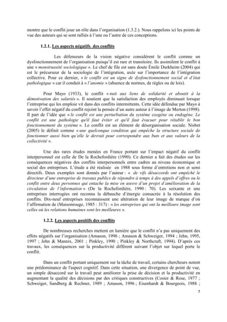 montre que le conflit joue un rôle dans l’organisation (1.3.2.). Nous rappelons ici les points de
vue des auteurs qui se sont ralliés à l’une ou l’autre de ces conceptions.

       1.2.1. Les aspects négatifs des conflits

               Les défenseurs de la vision négative considèrent le conflit comme un
dysfonctionnement de l’organisation puisqu’il est rare et transitoire. Ils assimilent le conflit à
une « monstruosité sociologique ». Le chef de file est sans doute Émile Durkheim (2004) qui
est le précurseur de la sociologie de l’intégration, axée sur l’importance de l’intégration
collective. Pour ce dernier, « le conflit est un signe de dysfonctionnement social et d’état
pathologique » car il conduit à « l’anomie » (absence de normes, de règles ou de lois).

          Pour Mayo (1933), le conflit « nuit aux liens de solidarité et aboutit à la
démotivation des salariés ». Il soutient que la satisfaction des employés diminuait lorsque
l’entreprise qui les emploie vit dans des conflits intermittents. Cette idée défendue par Mayo à
savoir l’effet négatif du conflit rejoint la pensée d’un autre auteur à l’image de Merton (1998).
Il part de l’idée que « le conflit est une perturbation du système exogène ou endogène. Le
conflit est une pathologie qu'il faut éviter et qu'il faut évacuer pour rétablir le bon
fonctionnement du système ». Le conflit est un élément de désorganisation sociale. Nisbet
(2005) le définit comme « une quelconque condition qui empêche la structure sociale de
fonctionner aussi bien qu’elle le devrait pour correspondre aux buts et aux valeurs de la
collectivité ».

          Une des rares études menées en France portant sur l’impact négatif du conflit
interpersonnel est celle de De la Rochefordière (1990). Ce dernier a fait des études sur les
conséquences négatives des conflits interpersonnels entre cadres au niveau économique et
social des entreprises. L’étude a été réalisée en 1988 sous forme d’entretiens non et semi
directifs. Deux exemples sont donnés par l’auteur : « de vifs désaccords ont empêché le
directeur d’une entreprise de travaux publics de répondre à temps à des appels d’offres ou le
conflit entre deux personnes qui entache la mise en œuvre d’un projet d’amélioration de la
circulation de l’information » (De la Rochefordière, 1990 : 70). Les soixante et une
entreprises interrogées ont reconnu la débauche d’énergie consacrée à la résolution des
conflits. Dix-neuf entreprises reconnaissent une altération de leur image de marque d’où
l’affirmation de (Maisonrouge, 1985 : 317) : « les entreprises qui ont la meilleure image sont
celles où les relations humaines sont les meilleures ».

         1.2.2. Les aspects positifs des conflits

         De nombreuses recherches mettent en lumière que le conflit n’a pas uniquement des
effets négatifs sur l’organisation (Amason, 1996 ; Amason & Schweiger, 1994 ; Jehn, 1995,
1997 ; Jehn & Mannix, 2001 ; Pinkley, 1990 ; Pinkley & Northcraft, 1994). D’après ces
travaux, les conséquences sur la productivité diffèrent suivant l’objet sur lequel porte le
conflit.

        Dans un conflit portant uniquement sur la tâche de travail, certains chercheurs notent
une prédominance de l'aspect cognitif. Dans cette situation, une divergence de point de vue,
un simple désaccord sur le travail peut améliorer la prise de décision et la productivité en
augmentant la qualité des décisions par des critiques constructives (Cosier & Rose, 1977 ;
Schweiger, Sandberg & Rechner, 1989 ; Amason, 1996 ; Eisenhardt & Bourgeois, 1988 ;
                                                                                                7
 