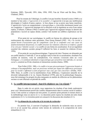 Guttman, 2009 ; Tjosvold, 1991; Jehn, 1994, 1995; Van de Vliert and De Dreu, 1994 ;
Chédotel, 2003).

       Pour les tenants de l’éthologie, le conflit n’est pas hostilité. Konrad Lorenz (1969) a su
montrer le lien entre « l’agressivité et la socialité ». L’agressivité n’est pas une mobilisation
développée à l’endroit d’autres espèces : le lion chasse et tue sa proie sans haine manifeste.
L’agressivité s’avère un comportement « intraspécifique », c'est-à-dire résolument tourné vers
ses congénères. L’agressivité témoigne de la sélection et de la régulation au sein d’une même
espèce, d’ailleurs, Calhoun (1962) a montré que l’agressivité augment lorsque la densité des
populations s’accroit un espace donné, comme l’ont montré ses célèbres expériences sur les
rats.

          D’un point de vue sociologique, le conflit est facteur de cohésion de groupe et de
renforcement des relations entre personnes. Pour Georg Simmel (1992 : 19), « la société a
autant besoin d’association que de compétition. Loin de se confondre avec une cause de
dysfonctionnement désastreuse, le conflit structure les relations collectives et renforce, quand
il ne crée pas l’identité sociale ». Le conflit est une forme de socialisation. Il est un ingrédient
essentiel des relations sociales puisqu’il raffermit les liens et assainit les relations (Coser,
1956).
          D’un point de vue psychosociologique, l’agressivité chez l’homme est alimentée par
un conflit interne à l’individu. C’est en quelque sorte le fruit de sa socialisation, résultant d’un
système de tensions, voire de contradictions. Ces tensions s’exercent entre un « moi
biologique », le sentiment identitaire et égocentrique qui caractérise tout individu, et « un moi
social », construit au fil des situations et interactions sociales (James, 1890).

          Pour Follet (1924 : 300), « le conflit n’est pas nécessairement l’expression brutale et
coûteuse d’incompatibilités, mais un processus normal par lequel des différences précieuses
pour la société s’affirment et font progresser tous ceux qui sont concernés » (Follet, 1924 :
300). Donc, le conflit c’est la manifestation d’une différence, l’expression naturelle de la
diversité indispensable à la vie. Gaston Bouthoul (1970), père de la polémologie française,
nous fait remarquer les progrès les plus marquants en matière de réflexion sur les phénomènes
sociaux se sont effectués en période de conflit.

2. Le conflit interpersonnel : faut-il le déplorer ou s’en réjouir ?
         Dans le cadre de cet article, nous rapportons les résultats d’une étude exploratoire
pour voir l’aboutissement positif des conflits interpersonnels dans le secteur social et médico-
social. Cette section se compose de trois points. Le premier point présente le terrain choisi et
la méthodologie mise en œuvre (2.1.). Le deuxième point expose les résultats de notre étude
exploratoire (2.2.). Le troisième point est consacré à la discussion des résultats (2.3.).

     2.1. La démarche de recherche et le terrain de recherche :

         En premier lieu, il convient d’expliquer la démarche de recherche mise en œuvre
(2.1.1) et en second lieu, préciser notre terrain de recherche et la composition de notre
échantillon (2.1.2).




                                                                                                  8
 