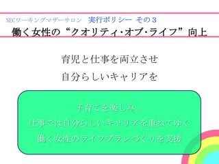 NECワーキングマザーサロン 実行ポリシー その３

働く女性の“クオリティ･オブ･ライフ”向上

         育児と仕事を両立させ
         自分らしいキャリアを


           子育てを楽しみ、
   仕事では自分らしいキャリアを重ねてゆく
     働く女性のライフプランづくりを支援
 