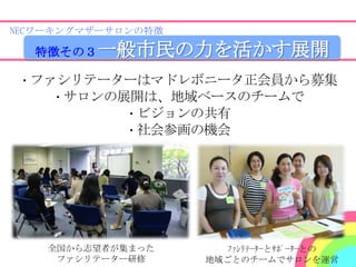 NECワーキングマザーサロンの特徴

  特徴その３   一般市民の力を活かす展開
・ファシリテーターはマドレボニータ正会員から募集
   ・サロンの展開は、地域ベースのチームで
         ・ビジョンの共有
         ・社会参画の機会




    全国から志望者が集まった       ﾌｧｼﾘﾃｰﾀｰとｻﾎﾟｰﾀｰとの
     ファシリテーター研修     地域ごとのチームでサロンを運営
 