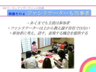 NECワーキングマザーサロンの特徴

  特徴その４   ファシリテーターも当事者
          ・あくまでも主役は参加者
 ・ファシリテーターは上から教え諭す存在ではない
 ・参加者に考え、話す、表現する機会を提供する
 