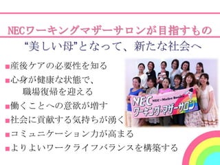 NECワーキングマザーサロンが目指すもの
   “美しい母”となって、新たな社会へ
■産後ケアの必要性を知る
■心身が健康な状態で、
  職場復帰を迎える
■働くことへの意欲が増す
■社会に貢献する気持ちが湧く
■コミュニケーション力が高まる
■よりよいワークライフバランスを構築する
 