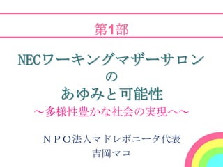 第1部

NECワーキングマザーサロン
      の
   あゆみと可能性
 ～多様性豊かな社会の実現へ～

 ＮＰＯ法人マドレボニータ代表
      吉岡マコ
 