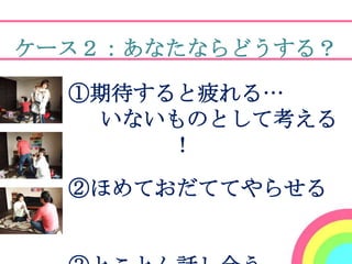 ケース２：あなたならどうする？

    ①期待すると疲れる…
     いないものとして考える
         ！

    ②ほめておだててやらせる
！
 
