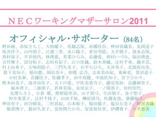 ＮＥＣワーキングマザーサロン2011

 オフィシャル･サポーター（84名）
野田綾、赤坂さちこ、大柏曜子、尾越志保、高橋佳奈、神田容識美、友岡道子
坂井洋子、山内朊子、江連三香、水口陽子、倉田雪絵、大平朝子、清水志保、
西村祐子、平井悦代、林理恵、若菜ひろみ、岳藤愛、西村いづみ、福田理恵、
吉竹雅子、国分佑子、志垣有紀子、江口佳織、鈴木香織、辻村千尋、藤井忍、
村上由希子、古味利絵子、三門久美子、石平ちひろ、大井邦子、北岡真由美、
眞下美知子、稲田都、岡弘奈々、相模 志乃、志水美由紀、東麻吏、萱沼道子
 小村美華、首藤佳子、佐藤孝子、田中真穂、中島佐知子、宮下ひかり、
野本由美子、浅井由佳子、五十川愛、宇佐美香乃子、藤見里紗、近藤麻里子、
  福本啓子、三浦朊子、若林美保、永田京子、一ノ関恭子、田村佳代、
  北澤ちさと、小倉 環、熊野絵里奈、山下真弓、生田朊子、金子聖子、
 仲井果菜子、辻村千枝子、山田千秋、榊原清乃、佐藤友恵、齋藤裕子、
神谷有子、河合晴美、二村真紀、山本裕子、稲田陽子、塩谷丘美子、財部香織
 朋部博子、猫田久美子、安座間たかな、安富祖佳世、伊禮貴子、六平恵美
 