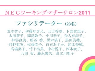 ＮＥＣワーキングマザーサロン2011

  ファシリテーター（23名）
荒木智子、伊藤ゆきえ、丑田香澄、卜部眞規子、
 太田智子、岡島敦子、小川恭子、金入有紀子、
  神谷直美、鴨谷 香、黒木瑛子、黒田美穂、
 河野亜実、佐藤直子、白石あすか、鈴木美穂、
 高橋葉子、竹下浩美、中村悦子、西本咲子、
    八田 吏、藤永幾代、舟之川聖子
 
