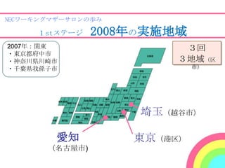 NECワーキングマザーサロンの歩み

     １stステージ    2008年の実施地域
2007年：関東                  ３回
・東京都府中市
・神奈川県川崎市                 ３地域（区
・千葉県我孫子市                     市）




                     埼玉（越谷市）

         愛知         東京（港区）
       （名古屋市)
 