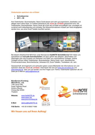 Visitenkarten speichern als vcf-Datei

   •      Schreibservice
   •      2011 – 08

Ihre Visitenkarten, Businesskarten, Name Cards lassen sich sehr gut organisieren, bearbeiten und
pflegen wenn diese bspw. im Outlook Adressbuch als vCard als vcf-Datei gespeichert sind. Die
Visitenkarten, Businesskarten, Name Cards als vCard als vcf-Datei einzupflegen bzw. anzulegen ist
zunächst recht zeitaufwendig und mühselig. Die Adressinformationen müssen per Hand eingegeben
werden bzw. aus einer Excel Tabelle importiert werden.




Bei diesem Arbeitsschritt hilft Ihnen unser Büroservice fastNOTE SchreibService! Wir haben uns
spezialisiert auf manuelle Schreibarbeiten und dazu gehört das abtippen, abschreiben und
übertragen (per copy & paste) von Adressen und Daten aus verschiedenen Vorlagen. Solche
Vorlagen können neben Visitenkarten, Businesskarten, Name Cards auch: Adressbücher,
Firmenverzeichnisse, Branchenbücher, Adressen-CD, Excel Tabellen, Textdateien, etc. sein.

Gewissenhaft, termingerecht und vertraulich geben unsere Mitarbeiter die Informationen ein und
speichern diese als vCard als vcf-Datei. Informieren Sie sich auf www.jens-kronberg.de und
www.fastnote.de über uns und senden uns Ihre Fragen zum Thema: Visitenkarten speichern als vcf-
Datei per E-Mail an talk2us@fastote.de.




BüroService Kronberg
SEA-CN Co., Ltd.
1/48 Lanna Villa
Super Highway Road
Amphur Muang
Chiang Mai 50300
Thailand

Website:       www.fastNOTE.de
               www.seacn.de
               www.jens-kronberg.de

E-Mail:        talk2us@fastNOTE.de

FAX Berlin: +49 30 610900 71996


Wir freuen uns auf Ihren Auftrag!
 