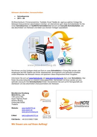 Adressen abschreiben, herausschreiben

   •      Schreibservice
   •      2011 – 09

Ob Branchenbuch, Firmenverzeichnis, Textdatei, Excel Tabelle etc. egal aus welcher Vorlage Sie
Adressen herausnehmen (abschreiben) möchten, wir übernehmen gern diese Schreibarbeiten für Sie.
Unser Schreibservice von fastNOTE SchreibService hat sich auf manuelle Schreibarbeiten, wie
das abschreiben von Adressen und Daten aus diversen Vorlagen spezialisiert.




Sie können uns Ihre Vorlagen direkt per Post an unser Schreibbüro in Chiang Mai senden oder
eingescannt als PDF Dateien per Email. Gewissenhaft, termingerecht und vertraulich schreiben
unsere Mitarbeiter die Adressen heraus und speichern diese entsprechend Ihren Vorgaben.

Informieren Sie sich auf www.fastnote.de und www.jens-kronberg.de über unser Schreibbüro. Hier
finden Sie erste Antworten zu unserem Leistungsportfolio. Gemeinsam mit Ihnen werden wir eine
optimale Lösung für Ihre Schreibarbeiten finden. Konzentrieren Sie sich auf Ihr Kerngeschäft und
überlassen uns das abschreiben (herausschreiben) der Adressen.




BüroService Kronberg
SEA-CN Co., Ltd.
1/48 Lanna Villa
Super Highway Road
Amphur Muang
Chiang Mai 50300
Thailand

Website:       www.fastNOTE.de
               www.seacn.de
               www.jens-kronberg.de

E-Mail:        talk2us@fastNOTE.de

FAX Berlin: +49 30 610900 71996


Wir freuen uns auf Ihren Auftrag!
 