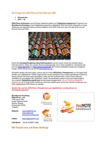 Wir bringen Ihre APS-Filme auf CD, DVD oder HDD

    •     Scanservice
    •     2011 – 10

APS-Filme archivieren und auf Dauer bewahren gehört zum Digitalisierungsservice Programm von
BüroService Kronberg. Unser Digitalisierungsservice digitalisiert APS-Filme (Film Patronen) in hoher
Auflösung und speichert diese auf einem Medium Ihrer Wahl: Das kann sein CD oder DVD und auf
Wunsch auch auf HDD.




Damit Sie Unwiederbringliches dauerhaft bewahren und sich wann immer Sie möchten daran
erfreuen können, bieten wir unseren Service kostengünstig und in hoher Qualität an. Informieren Sie
sich auf www.seacn.de und www.jens-kronberg.de über unsere Digitalisierungsservice Angebote.
Fragen richten Sie an uns per Email talk2us@seacn.de.

Sicherlich werden Sie sich fragen, warum soll ich meine APS-Filme, Filmpatronen um die halbe Welt
senden zum digitalisieren? Diese Frage können wir gut verstehen! Aus unserer jahrelangen Erfahrung
heraus können wir Ihnen aber garantieren, dass sich der Aufwand lohnt. Unser Preis-Leistungs-
Verhältnis ist unschlagbar! Die „gefühlten“ hohen Versandkosten werden durch das Superangebot
von unserem Digitalisierungsservice schnell wieder weggemacht. Ab nur 9 Cent pro Negative
digitalisieren wir in einer hohen Auflösung, die Ihnen erlaubt wann immer Sie möchten Ausdrucke von
Ihren digitalisierten APS-Filmen zu machen.

Senden Sie uns Ihre APS-Filme, Filmpatronen zum digitalisieren und bewahren so
Unwiederbringliches!


BüroService Kronberg
SEA-CN Co., Ltd.
1/48 Lanna Villa
Super Highway Road
Amphur Muang
Chiang Mai 50300
Thailand

Website:       www.fastNOTE.de
               www.seacn.de
               www.jens-kronberg.de

E-Mail:        talk2us@fastNOTE.de

FAX Berlin: +49 30 610900 71996


Wir freuen uns auf Ihren Auftrag!
 