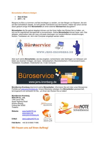 Büroarbeiten effizient erledigen

    •     Dies & Dass
    •     2011 – 12

Morgens ins Büro zu kommen und fast erschlagen zu werden, von den Bergen von Papieren, die sich
auf dem Schreibtisch stapeln, ist nicht gerade motivierend und nervt tierisch. Haben Sie schon einmal
daran gedacht einige Ihrer Büroarbeiten an einen externen Büroservice abzugeben?

Büroarbeiten die Sie getrost abgeben können und die Ihnen helfen den Rücken frei zu halten, um
sich auf Ihr eigentliches Kerngeschäft zu konzentrieren. Solche Büroarbeiten können bspw. sein: Das
abtippen, abschreiben oder per copy und paste übertragen von handschriftlichen Aufzeichnungen,
Notizen, Textdateien etc. die in den Computer eingetippt werden sollen.




Aber auch solche Büroarbeiten, wie das eingeben, recherchieren oder übertragen von Adressen und
Daten aus diversen Vorlagen, wie bspw.: Adressbüchern, Branchenbüchern, Firmenverzeichnissen,
Textdateien, Excellisten, Visitenkarten etc. in den Computer.




BüroService Kronberg übernimmt solche Büroarbeiten. Informieren Sie sich über unser Büroservice
Portfolio auf www.jens-kronberg.de. Unsere Mitarbeiter erledigen Ihre Büroarbeiten gewissenhaft,
termingerecht und vertraulich für Sie, um Ihnen den Rücken frei zu halten!

BüroService Kronberg
SEA-CN Co., Ltd.
1/48 Lanna Villa
Super Highway Road
Amphur Muang
Chiang Mai 50300
Thailand

Website:       www.fastNOTE.de
               www.seacn.de
               www.jens-kronberg.de

E-Mail:        talk2us@fastNOTE.de

FAX Berlin: +49 30 610900 71996


Wir freuen uns auf Ihren Auftrag!
 