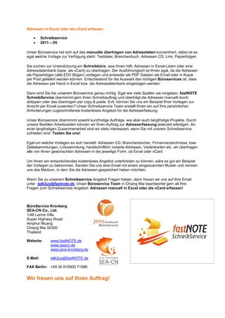 Adressen in Excel oder als vCard erfassen

    •     Schreibservice
    •     2011 – 05

Unser Büroservice hat sich auf das manuelle übertragen von Adressdaten konzentriert, dabei ist es
egal welche Vorlage zur Verfügung steht: Textdatei, Branchenbuch, Adressen CD, Link, Papierbögen.

Sie suchen zur Unterstützung ein Schreibbüro, was Ihnen hilft, Adressen in Excel-Listen oder eine
Adressdatenbank bspw. als vCard) zu übertragen. Der Ausführungsort ist Ihnen egal, da die Adressen
als Papierbögen (alte EDV Bögen) vorliegen und entweder als PDF Dateien als Email oder in Kopie
per Post geliefert werden können. Entscheidend für die Auswahl des richtigen Büroservices ist, dass
die Adressen per Hand in Excel bzw. die Adressdatenbank eingetragen werden.

Dann sind Sie bei unserem Büroservice genau richtig. Egal wie viele Spalten sie vorgeben, fastNOTE
SchreibService übernimmt gern Ihren Schreibauftrag und überträgt die Adressen manuell durch
abtippen oder das übertragen per copy & paste. Evtl. können Sie uns ein Beispiel Ihrer Vorlagen zur
Ansicht per Email zusenden? Unser Schreibservice Team erstellt Ihnen ein auf Ihre persönlichen
Anforderungen zugeschnittenes kostenloses Angebot für die Adresserfassung.

Unser Büroservice übernimmt sowohl kurzfristige Aufträge, wie aber auch langfristige Projekte. Durch
unsere flexiblen Arbeitszeiten können wir Ihren Auftrag zur Adresserfassung jederzeit erledigen. An
einer langfristigen Zusammenarbeit sind wir stets interessiert, wenn Sie mit unsrem Schreibservice
zufrieden sind. Testen Sie uns!

Egal um welche Vorlagen es sich handelt: Adressen CD, Branchenbücher, Firmenverzeichnisse, lose
Zettelsammlungen, Linksammlung, handschriftlich notierte Adressen, Visitenkarten etc. wir übertragen
alle von Ihnen gewünschten Adressen in die jeweilige Form, ob Excel oder vCard.

Um Ihnen ein entsprechendes kostenloses Angebot unterbreiten zu können, wäre es gut ein Beispiel
der Vorlagen zu bekommen. Senden Sie uns eine Email mit einem eingescannten Muster und nennen
uns das Medium, in dem Sie die Adressen gespeichert haben möchten.

Wenn Sie zu unserem Schreibservice Angebot Fragen haben, dann freuen wir uns auf Ihre Email
unter talk2us@fastnote.de. Unser Büroservice Team in Chiang Mai beantwortet gern all Ihre
Fragen zum Schreibservice Angebot: Adressen manuell in Excel oder als vCard erfassen!



BüroService Kronberg
SEA-CN Co., Ltd.
1/48 Lanna Villa
Super Highway Road
Amphur Muang
Chiang Mai 50300
Thailand

Website:       www.fastNOTE.de
               www.seacn.de
               www.jens-kronberg.de

E-Mail:        talk2us@fastNOTE.de

FAX Berlin: +49 30 610900 71996


Wir freuen uns auf Ihren Auftrag!
 