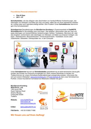 Freundliches Personal entlastet Sie!

   •      Dies & Dass
   •      2011 – 07

Schreibarbeiten, wie das abtippen oder abschreiben von handschriftlichen Aufzeichnungen, das
übertragen von Adressen und Daten per copy und paste, halten Sie von Ihren eigentlichen Arbeiten
ab, müssen aber auch irgendwie erledigt werden. Kein Problem! Unser Schreibservice übernimmt
gern Ihre Schreibarbeiten!

Schreibservice Dienstleistungen die BüroService Kronberg in Zusammenarbeit mit fastNOTE
SchreibService für Sie erledigen kann sind bspw.: Das abtippen, abschreiben oder per copy und
paste übertragen von handschriftlichen Aufzeichnungen, Notizen, Textdateien, Memoiren etc. oder
das eingeben, recherchieren oder übertragen von Adressen und Daten aus diversen Vorlagen, wie
bspw.: Adressbüchern, Branchenbüchern, Firmenverzeichnissen, Textdateien, Excel Listen,
Visitenkarten, Webseiten, Onlineportalen etc. in den Computer.




Unser Schreibservice hat sich auf Schreibarbeiten spezialisiert wo es keine technische Lösung gibt,
sondern der Einsatz von Personal unumgänglich ist. Dank unseres Standortes im Norden von
Thailand können wir unsere Schreibservicedienstleistungen preisgünstig anbieten. Informieren Sie
sich auf unseren Webseiten: www.jens-kronberg.de und www.fastnote.de über unser Schreibservice
Portfolio. Unsere freundlichen Schreibservice Mitarbeiter entlasten Sie gern!



BüroService Kronberg
SEA-CN Co., Ltd.
1/48 Lanna Villa
Super Highway Road
Amphur Muang
Chiang Mai 50300
Thailand

Website:       www.fastNOTE.de
               www.seacn.de
               www.jens-kronberg.de

E-Mail:        talk2us@fastNOTE.de

FAX Berlin: +49 30 610900 71996


Wir freuen uns auf Ihren Auftrag!
 