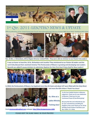 49625250190502286000328295080010019050859155190500 1st Qtr. 2011-LESOTHO NEWS & UPDATE                            Official publication of the United Pentecostal Church International/Foreign Missions Division 8855 Dunn Road, Hazelwood,MO 63042<br />                                                      <br />It was an honor to have Bro. & Sis. Richardson visit Lesotho! They ministered to our Pastors & leaders and the Lord richly blessed their anointed ministry! The Pentecostals of Maseru is growing and developing new Leaders. Recently we added 9 young ministers to administer Baptism for their first time! Praise God for New Leaders! Rev. & Mrs. J. Richardson, Africa Region Director visited POM.  They were able to minister to our Pastor’s & Leaders!<br />153035210820<br />To all of our Faithful Partner-In-Missions supporters; Thank you for your dedication to Missions, Thank you for your Continuous Prayers & Sacrificial giving!We pray that the Lord richly blesses you for your commitment to building the Kingdom of the Lord! Thank you for all the birthday Cards & letters! God bless you!                             Rev. & Mrs. D. A. Kline19050239395In 2010, the Pentecostals of Maseru has baptized more then 81 Souls and about 127 were filled with the Holy Ghost and more the 650 visitors! Thank You Jesus!<br />Sis. Kline at a<br />Ladies Ministry<br />Training class!<br />Email:missionarykline@aol.com webpage: http://kline.foreignmissions.com76581007543800<br />                        PLEASE KEEP THE KLINE FAMILY IN YOUR PRAYERS!                                                                                  !<br />