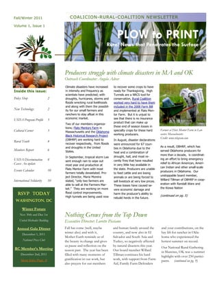 Fall/Winter 2011                     COALICION-RURAL-COALITION NEWSLETTER
Volume 1, Issue 1


                                                                        PLOW to PRINT
                                                                 Rural News that Penetrates the Surface



                                  Producers struggle with climate disasters in MA and OK
                                  Outreach Coordinator: Angela Adrar
                                  Climate disasters have increased    to recover some crops to have
Inside this issue:                in intensity and frequency as       ready for Thanksgiving. High
                                  scientists have predicted; with     Tunnels are a NRCS tool for
Policy Shop                  2    droughts, hurricanes, storms and    conservation, Rural Coalition
                                  floods wrecking rural livelihoods   worked very hard to have them
                                  and along with them the possibil-   included in the 2008 Farm Bill
New Technology:              2    ity for our small farmers and       and implemented at Flats Men-
                                  ranchers to stay afloat in this     tor Farm. But it is unjust to
                                  economic market.                    see that there is no insurance
USDA Program Profile         3
                                                                      product that can make up
                                  Two of our members organiza-
                                                                      these end of season losses in
                                  tions; Flats Mentors Farm in
Cultural Corner              3                                        specialty crops for these hard       Farmer at Flats Mentor Farm in Lan-
                                  Massachusetts and the Oklahoma
                                                                      working producers.                   caster, Massachusetts
                                  Black Historical Research Project
                                                                                                           Credit: www.telegram.com
                                  (OBHRP) are working hard to         In August, disaster declarations
Rural Youth                  4
                                  recover respectively, from floods   were announced for 67 coun-
                                  and droughts in the United                                               As a result, OBHRP, which has
                                                                      ties in Oklahoma due to the
Members Report               6    States.                                                                  served Oklahoma producers for
                                                                      heat and a combination of
                                                                                                           more than a decade, is coordinat-
                                  In September, tropical storm Lee    drought, hail, and most re-
USDA Discrimination          8                                                                             ing an effort to bring emergency
                                  sent enough rain to wipe out        cently fires that have resulted
Cases: An update                                                                                           relief to African American, Ameri-
                                  most year end production at         in very little hay available in
                                                                                                           can Indian and other small-scale
Events Calendar              10   Flats Mentor Farm with most         the state. Producers are unable
                                                                                                           producers in Oklahoma. Our
                                  farmers totally devastated. Pro-    to feed cattle and are losing
                                  ject Director, Maria Moreira                                             unstoppable board member,
                                                                      animals or are being forced to
International Solidarity     10   stated, “only two farmers are                                            Willard Tillman of OBHRP in coop-
                                                                      sell livestock at very low prices.
                                  able to sell at the Farmers Mar-                                         eration with Randall Ware and
                                                                      These losses have caused se-
                                  ket.” They are working on more                                           the Kiowa Nation
                                                                      vere economic damage and
   RSVP TODAY                     flood control improvements.         harm the producer’s ability to
                                  High tunnels are being used now                                          (continued on pg. 5)
                                                                      rebuild herds in the future.
 WASHINGTON, DC

      Winter Forum
     Nov 30th and Dec 1st         Nothing Grows from the Top Down
    United Methodist Building     Executive Director: Lorette Picciano
  Annual Gala Dinner              Fall has come (well, maybe          and human family around the          and your contributions, on the
                                  winter also) and with it,           country, and now also in El          hay lift for rancher in Okla-
       December 1, 2011
                                  Mother Earth reminds us of          Salvador and South Asia and          homa who experienced the
       National Press Club        the beauty in change and gives      Turkey, so negatively affected       hottest summer on record.
                                  us pause and reflection on the      by natural disasters this year.      Our National Rural Gathering
RC Member’s Meeting               season past. The year has been      Our board member Willard             in Shawnee, OK was a summer
     December 2nd, 2011           filled with many moments of         Tillman continues his hard           highlight with over 250 partici-
     More Info: Page 8            gratification in our work, but      work, with support from Farm         pants. (continued on pg. 9)
                                  also prayers for our members        Aid, Family Farm Defenders
 