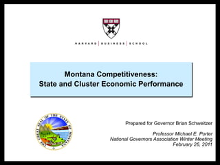 Montana Competitiveness:
                     State and Cluster Economic Performance




                                             Prepared for Governor Brian Schweitzer

                                                          Professor Michael E. Porter
                                       National Governors Association Winter Meeting
                                                                   February 26, 2011


NGA 2011 – Montana                     1                              Copyright © 2011 Professor Michael E. Porter
 