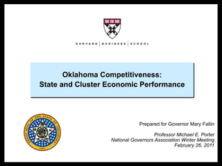Oklahoma Competitiveness:
                      State and Cluster Economic Performance




                                                    Prepared for Governor Mary Fallin

                                                           Professor Michael E. Porter
                                        National Governors Association Winter Meeting
                                                                    February 26, 2011


NGA 2011 – Oklahoma                     1                              Copyright © 2011 Professor Michael E. Porter
 