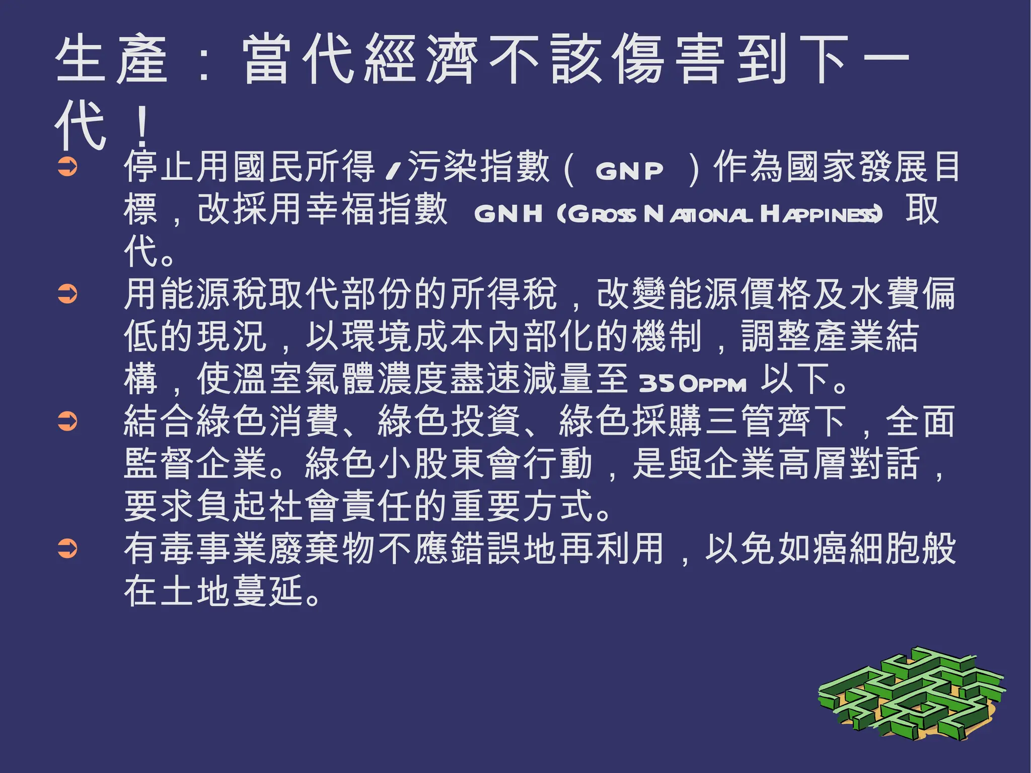 生產：當代經濟不該傷害到下一代！ 停止用國民所得 / 污染指數（ GNP ）作為國家發展目標，改採用幸福指數  GNH (Gross National Happiness)  取代。 用能源稅取代部份的所得稅，改變能源價格及水費偏低的現況，以環境成本內部化的機制，調整產業結構，使溫室氣體濃度盡速減量至 350ppm 以下。 結合綠色消費、綠色投資、綠色採購三管齊下，全面監督企業。綠色小股東會行動，是與企業高層對話，要求負起社會責任的重要方式。 有毒事業廢棄物不應錯誤地再利用，以免如癌細胞般在土地蔓延。 