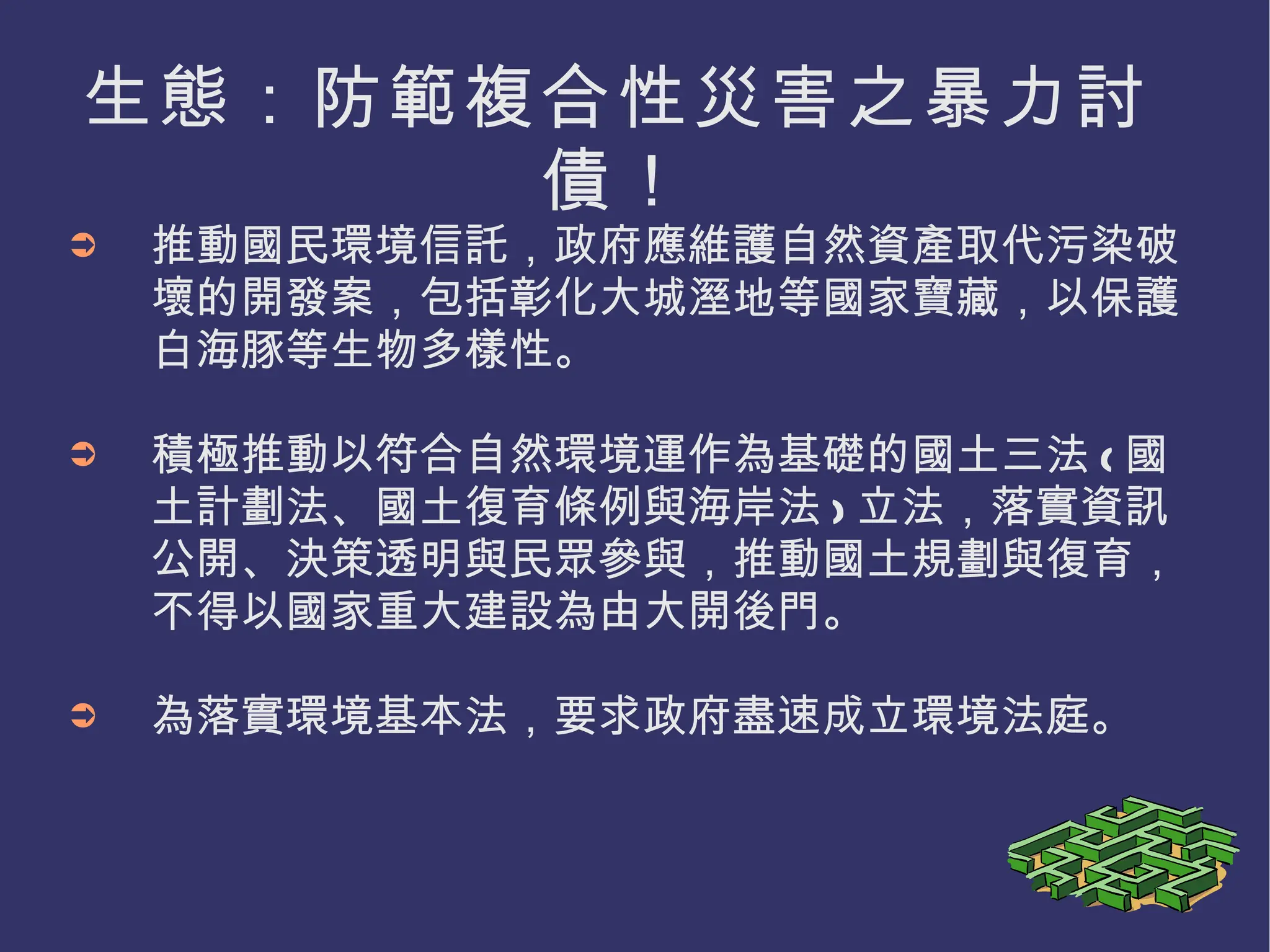 生態：防範複合性災害之暴力討債！ 推動國民環境信託，政府應維護自然資產取代污染破壞的開發案，包括彰化大城溼地等國家寶藏，以保護白海豚等生物多樣性。 積極推動以符合自然環境運作為基礎的國土三法 ( 國土計劃法、國土復育條例與海岸法 ) 立法，落實資訊公開、決策透明與民眾參與，推動國土規劃與復育，不得以國家重大建設為由大開後門。 為落實環境基本法，要求政府盡速成立環境法庭。 