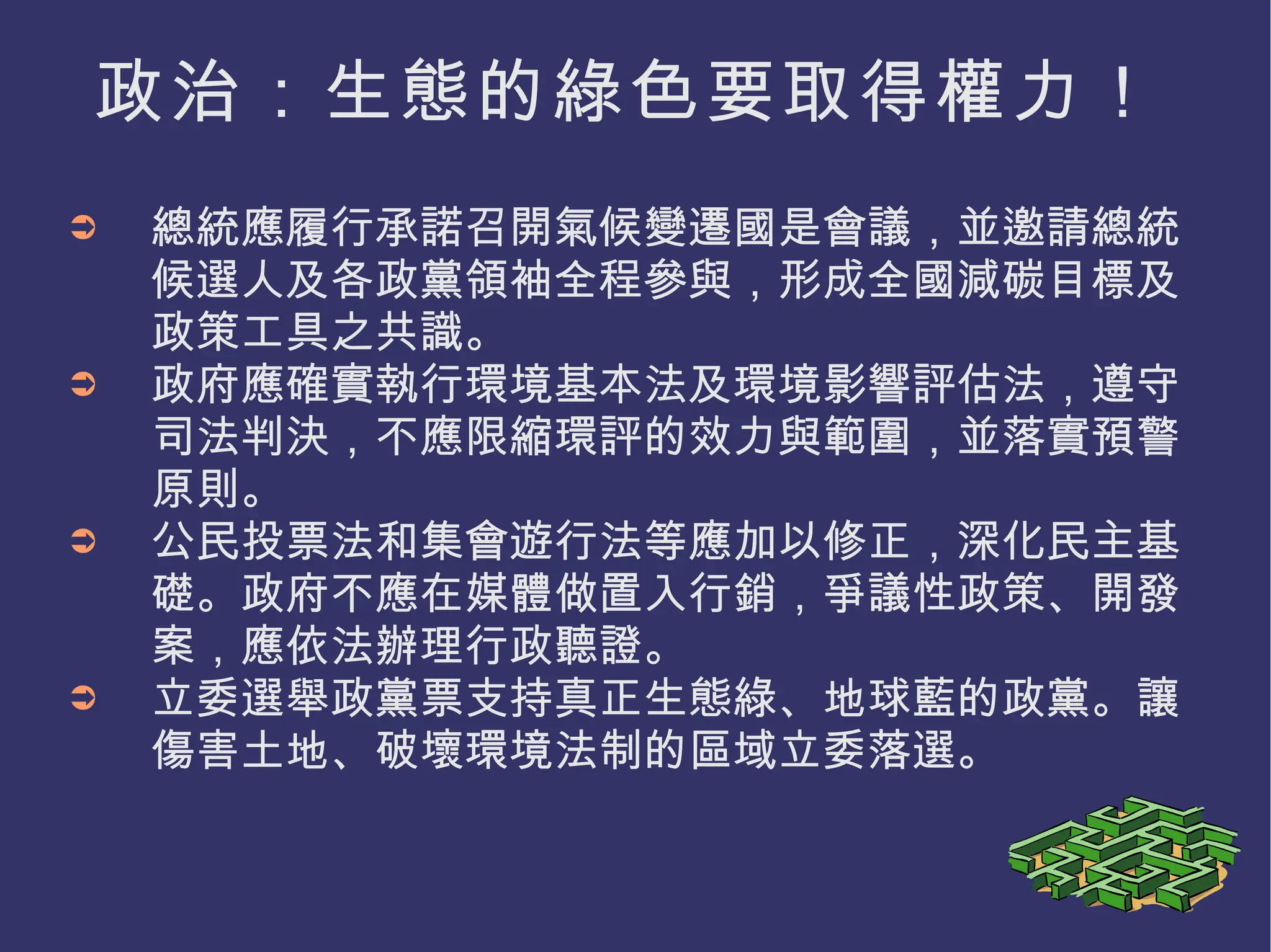 政治：生態的綠色要取得權力！ 總統應履行承諾召開氣候變遷國是會議，並邀請總統候選人及各政黨領袖全程參與，形成全國減碳目標及政策工具之共識。 政府應確實執行環境基本法及環境影響評估法，遵守司法判決，不應限縮環評的效力與範圍，並落實預警原則。 公民投票法和集會遊行法等應加以修正，深化民主基礎。政府不應在媒體做置入行銷，爭議性政策、開發案，應依法辦理行政聽證。 立委選舉政黨票支持真正生態綠、地球藍的政黨。讓傷害土地、破壞環境法制的區域立委落選。 