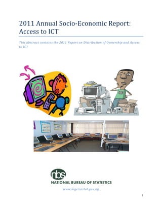 1
2011 Annual Socio-Economic Report:
Access to ICT
This abstract contains the 2011 Report on Distribution of Ownership and Access
to ICT
www.nigeriastat.gov.ng
 