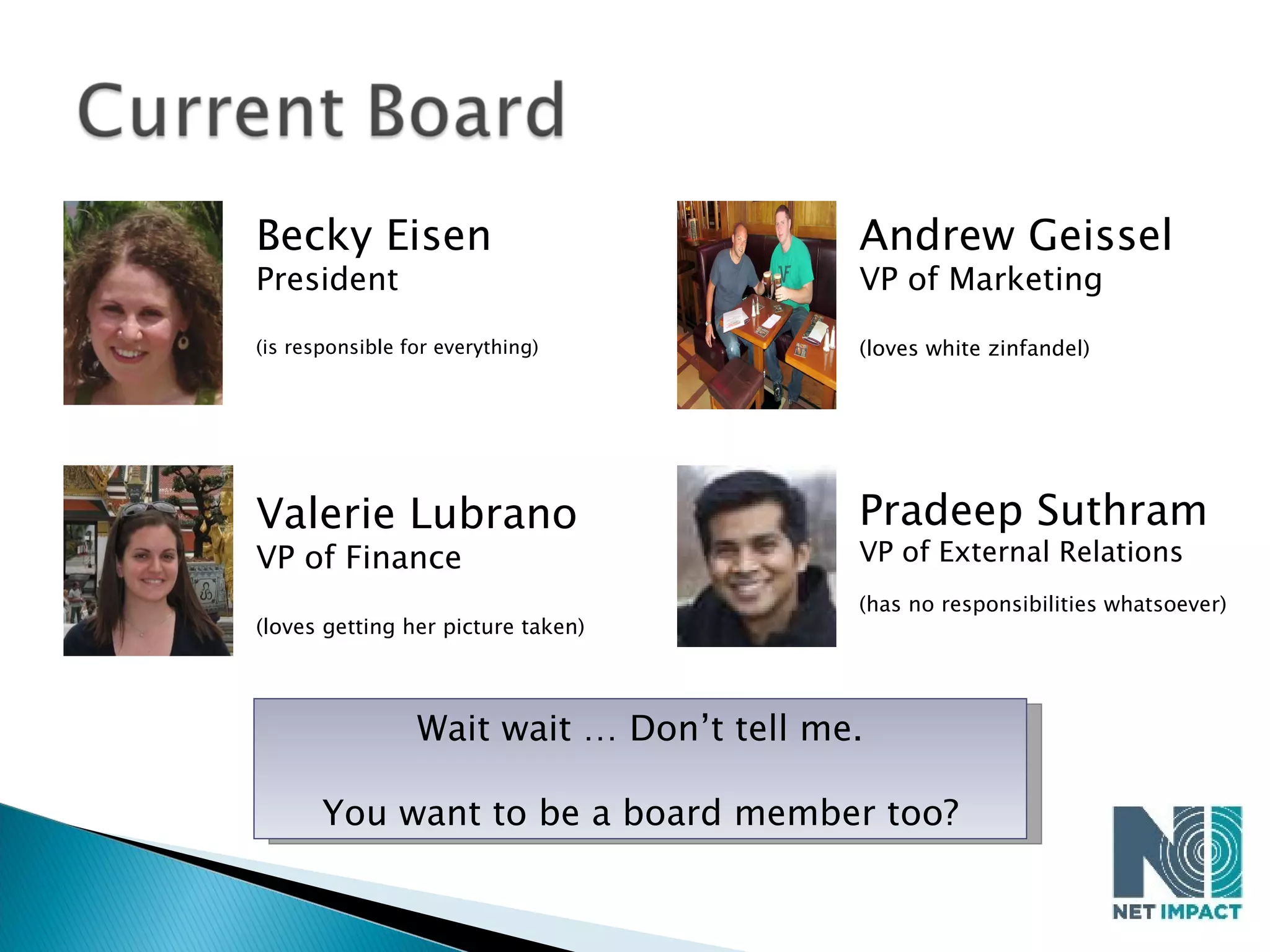 Becky Eisen President (is responsible for everything) Valerie Lubrano VP of Finance (loves getting her picture taken) Andrew Geissel VP of Marketing (loves white zinfandel) Pradeep Suthram VP of External Relations (has no responsibilities whatsoever) Wait wait … Don’t tell me. You want to be a board member too? 