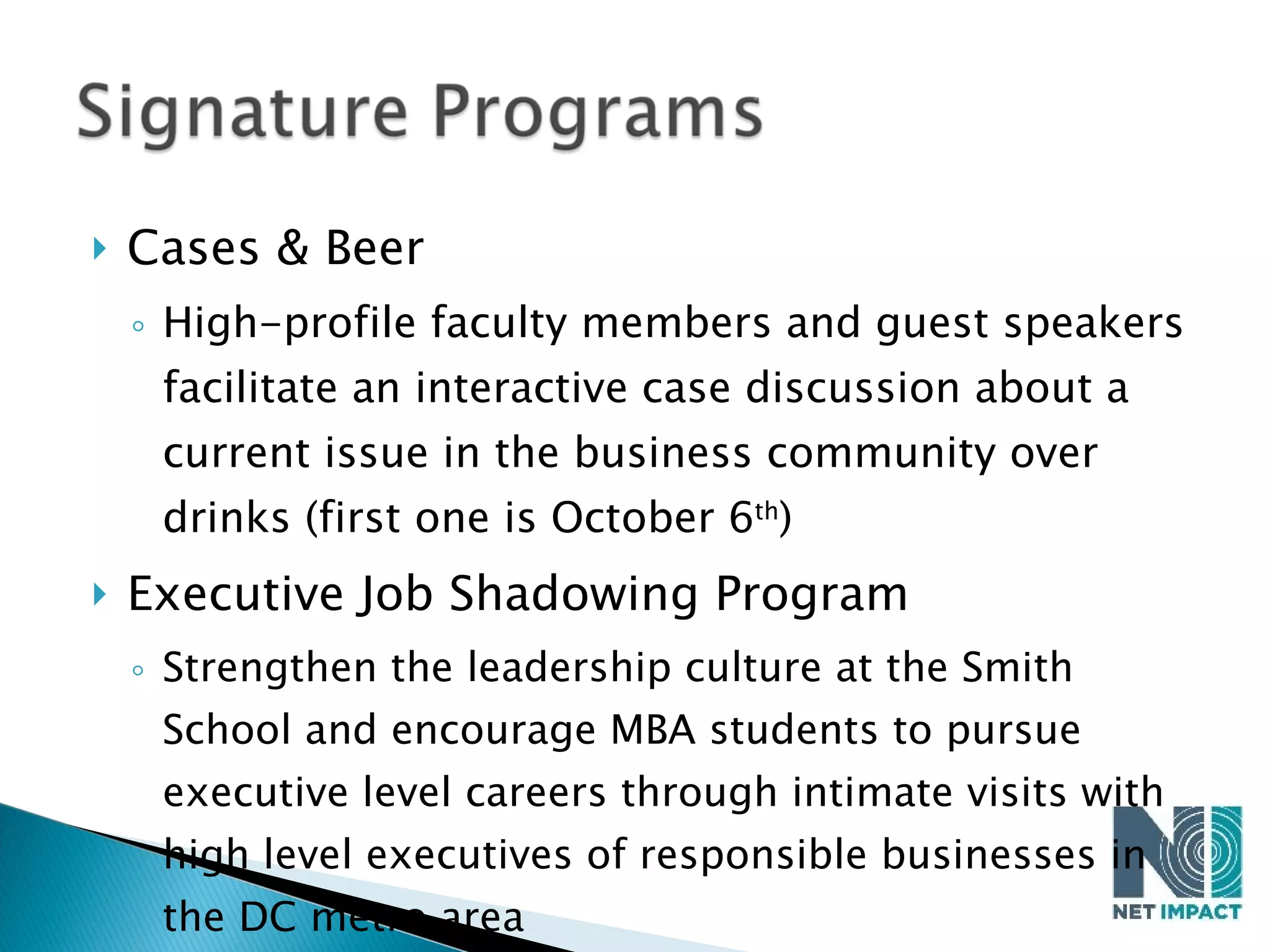 Cases & Beer High-profile faculty members and guest speakers facilitate an interactive case discussion about a current issue in the business community over drinks (first one is October 6 th ) Executive Job Shadowing Program Strengthen the leadership culture at the Smith School and encourage MBA students to pursue executive level careers through intimate visits with high level executives of responsible businesses in the DC metro area 