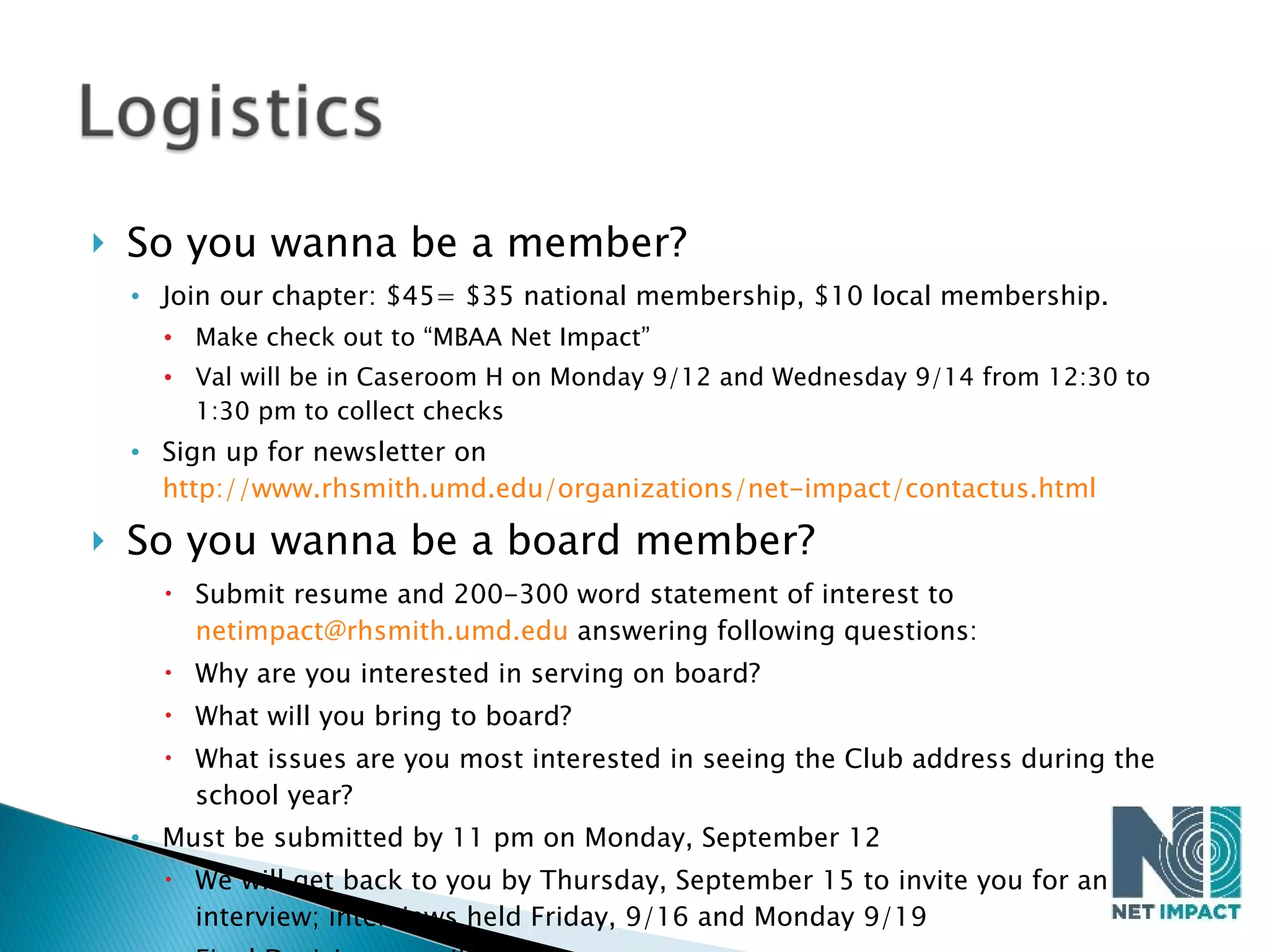 So you wanna be a member? Join our chapter: $45= $35 national membership, $10 local membership.  Make check out to “MBAA Net Impact” Val will be in Caseroom H on Monday 9/12 and Wednesday 9/14 from 12:30 to 1:30 pm to collect checks Sign up for newsletter on  http://www.rhsmith.umd.edu/organizations/net-impact/contactus.html   So you wanna be a board member? Submit resume and 200-300 word statement of interest to  [email_address]  answering following questions: Why are you interested in serving on board? What will you bring to board? What issues are you most interested in seeing the Club address during the school year? Must be submitted by 11 pm on Monday, September 12 We will get back to you by Thursday, September 15 to invite you for an interview; interviews held Friday, 9/16 and Monday 9/19 Final Decisions emailed 9/22 