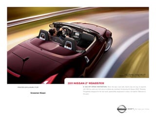 1-860-388-5785
                                                                                                           370Z ® Roadster Touring model with
                                                                                                   Navigation Package shown in Black Cherry.




                                2011 NISSAN Z® ROADSTER
PRINTED EXCLUSIVELY FOR                  A 332 HP OPEN INVITATION. When the open road calls, there’s only one way to respond,
                                         with 332 hp under your foot and an endless sky overhead. Introducing the Nissan 370Z® Roadster.
                                         Thoughtfully designed for the real world, passionately engineered to leave it far behind. Welcome to
              Grossman Nissan            the party.
      295 Middlesex Tpke
    Old Saybrook, CT 06475
   www.GrossmanNissan.com

                                                                                                                SHIFT_the way you move
 
