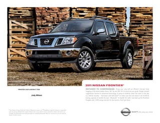 printed Exclusively for
2011 Nissan frontier®
Frontier Crew Cab SL shown in Super Black.
Shift_the way you move
REFUSES TO COMPROMISE. Forge your way with an efficient mid-size body
hugging a fully boxed ladder frame. 261 hp and 281 lb-ft of grunt as your guide. Single-minded
ruggedness married to advanced technology. A spray-on bedliner when the catch of the day
is a 400-lb. boulder – tied down with Utili-track™ to make sure the rock doesn’t roll. 6,500-lb.
towing capacity to handle the toys.1
Bluetooth®
to handle the calls.2 Just load up the Rockford
Fosgate with 1,000 songs and aim for the horizon. You’ll get there.
1 See Nissan Towing Guide and Owner’s Manual for proper use. 2 Availability of specific features is dependent
upon the phone’s Bluetooth® support. Please refer to your phone owner’s manual for details. Cell phone not
included. The Bluetooth word mark and logos are owned by Bluetooth SIG, Inc. and any use of such marks by
Nissan is under license.
Jody Wilson
 