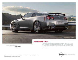 Shift_the way you move
1 Driving is serious business and requires your full attention. At all times, obey traffic laws. Not intended for unpaved off-road use.
Always wear your seat belt, and please don’t drink and drive.
printed Exclusively for
Nissan GT-R shown in Gun Metallic.
A supercar without supercar limitations. So capable, it can be driven
anytime and anywhere. So intuitive to drive, anyone can enjoy it.1
The ultimate expression
of a company famous for making cars for passionate drivers. The 2011 Nissan GT-R.
The Legend is Real.
2011 Nissan gt-r
Jody Wilson
 