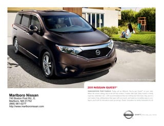 Nissan Quest LE shown in Dark Mahagony.




                                2011 NIssAN quesT®
                                INNOVATION FOR FAMILY. Today will be different. You’ve got Quest® on your side.
                                When life comes calling, rely on the all-new modern 7-seater with style. Daily routine or family
Marlboro Nissan                 road trip, celebrate it all – with accommodations that are nothing but first-class. Say yes to a
740 Boston Post Rd., E.         roof made of sky, sliding doors that open with one touch, and seats so incredibly easy to con-
                                figure, you’ll look for excuses to pack up and go. Quest. Innovation for family. Innovation for all.
Marlboro, MA 01752
(866) 981-0277
http://www.marlboronissan.com


                                                                                                       shIFT_the way you move
 