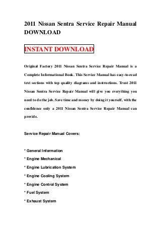 2011 Nissan Sentra Service Repair Manual
DOWNLOAD
INSTANT DOWNLOAD
Original Factory 2011 Nissan Sentra Service Repair Manual is a
Complete Informational Book. This Service Manual has easy-to-read
text sections with top quality diagrams and instructions. Trust 2011
Nissan Sentra Service Repair Manual will give you everything you
need to do the job. Save time and money by doing it yourself, with the
confidence only a 2011 Nissan Sentra Service Repair Manual can
provide.
Service Repair Manual Covers:
* General Information
* Engine Mechanical
* Engine Lubrication System
* Engine Cooling System
* Engine Control System
* Fuel System
* Exhaust System
 
