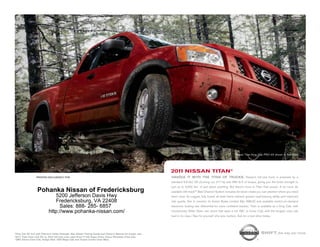 nissan titan King cab pro-4x shown in red Alert.




                                                                                                          2011 NissaN titaN®
                 printed exclusively for                                                                  HaNDle iT wiTH THe TiTaN OF TRUCKS. nissan’s full-size truck is powered by a
                                                                                                          standard 5.6-liter v8 churning out 317 hp and 385 lb-ft of torque, giving you the brute strength to
                                                                                                          pull up to 9,500 lbs.1 of just about anything. But there’s more to titan than power. A lot more. its
                 Pohanka Nissan of Fredericksburg                                                         available utili-track™ Bed channel system includes tie-down cleats you can position where you need
                              5200 Jefferson Davis Hwy                                                    them most. its rugged, fully boxed all-steel frame delivers greater load-bearing ability and improved
                              Fredericksburg, VA 22408                                                    ride quality. not to mention its Active Brake limited slip (ABls) and available switch-on-demand
                                Sales: 888- 285- 6857                                                     electronic locking rear differential for more confident traction. titan is available as a King cab, with
                           http://www.pohanka-nissan.com/                                                 revolutionary Wide open rear doors that open a full 168˚, or crew cab, with the longest crew cab
                                                                                                          bed in its class.2 see for yourself why size matters. Ask for a test-drive today.




1King
    Cab SV 4x2 with Premium Utility Package. See Nissan Towing Guide and Owner’s Manual for proper use.                                                                            shift_the way you move
22011
    Titan Crew Cab SV vs. 2010 full-size crew cabs (Ford F-150 Super Crew, Chevy Silverado Crew Cab,
GMC Sierra Crew Cab, Dodge Ram 1500 Mega Cab and Toyota Tundra Crew Max).
 