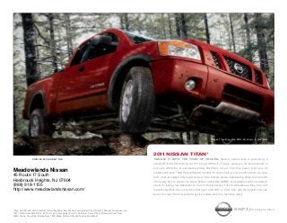 printed Exclusively for
2011 Nissan titan®
Nissan Titan King Cab PRO-4X shown in Red Alert.
Shift_the way you move1King Cab SV 4x2 with Premium Utility Package. See Nissan Towing Guide and Owner’s Manual for proper use.
22011 Titan Crew Cab SV vs. 2010 full-size crew cabs (Ford F-150 Super Crew, Chevy Silverado Crew Cab,
GMC Sierra Crew Cab, Dodge Ram 1500 Mega Cab and Toyota Tundra Crew Max).
Handle it with the Titan of trucks. Nissan’s full-size truck is powered by a
standard 5.6-liter V8 churning out 317 hp and 385 lb-ft of torque, giving you the brute strength to
pull up to 9,500 lbs.1
of just about anything. But there’s more to Titan than power. A lot more. Its
available Utili-track™ Bed Channel System includes tie-down cleats you can position where you need
them most. Its rugged, fully boxed all-steel frame delivers greater load-bearing ability and improved
ride quality. Not to mention its Active Brake Limited Slip (ABLS) and available switch-on-demand
electronic locking rear differential for more confident traction. Titan is available as a King Cab, with
revolutionary Wide Open rear doors that open a full 168˚, or Crew Cab, with the longest crew cab
bed in its class.2
See for yourself why size matters. Ask for a test-drive today.
Meadowlands Nissan
45 Route 17 South
Hasbrouck Heights, NJ 07604
(888) 918-1155
http://www.meadowlandsnissan.com/
 