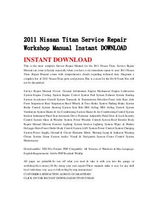 2011 Nissan Titan Service Repair
Workshop Manual Instant DOWNLOAD
INSTANT DOWNLOAD
This is the most complete Service Repair Manual for the 2011 Nissan Titan .Service Repair
Manual can come in handy especially when you have to do immediate repair to your 2011 Nissan
Titan .Repair Manual comes with comprehensive details regarding technical data. Diagrams a
complete list of 2011 Nissan Titan parts and pictures.This is a must for the Do-It-Yours.You will
not be dissatisfied.
Service Repair Manual Covers: General Information Engine Mechanical Engine Lubrication
System Engine Cooling System Engine Control System Fuel System Exhaust System Starting
System Accelerator Control System Transaxle & Transmission Driveline Front Axle Rear Axle
Front Suspension Rear Suspension Road Wheels & Tires Brake System Parking Brake System
Brake Control System Steering System Seat Belt SRS Airbag SRS Airbag Control System
Ventilation System Heater & Air Conditioning System Heater & Air Conditioning Control System
Interior Instrument Panel Seat Automatic Drive Postioner Adjustable Pedal Door & Lock Security
Control System Glass & Window System Power Window Control System Roof Exterior Body
Repair Manual Mirrors Exterior Lighting System Interior Lighting System Wiper & Washer
Defogger Horn Power Outlet Body Control System LAN System Power Control System Charging
System Power Supply, Ground & Circuit Elements Meter, Warning Lamp & Indicator Warning
Chime System Sonar System Audio, Visual & Navigation System Cruise Control System
Maintenance
Downloadable: YES File Format: PDF Compatible: All Versions of Windows & Mac Language:
English Requirements: Adobe PDF Reader& WinZip
All pages are printable.So run off what you need & take it with you into the garage or
workshop.Save money $$ By doing your own repairs!These manuals make it easy for any skill
level with these very easy to follow.Step by step instructions!
CUSTOMER SATISFACTION ALWAYS GUARANTEED!
CLICK ON THE INSTANT DOWNLOAD BUTTON TODAY
 