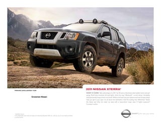1-860-388-5785
                                                                                                                                                                      Nissan Xterra PRO-4X shown in Night Armor.




PRINTED EXCLUSIVELY FOR
                                                                                                            2011 NISSAN XTERRA®
                                                                                                            KEEP IT CORE. Take advantage of a 261-hp V6 and a fully boxed steel ladder frame and get
                                                                                                            going. Roof-rack-mounted off-road lights shine the way.1 Bluetooth® comes along.1 Versatility
                              Grossman Nissan                                                               and spontaneity forge a hard-core bond. While a roof rack ups your options and rear bumper steps
                                                                                                            help you get to your gear. It’s all about the adrenaline. And the locking rear differential.1 Stash
              295 Middlesex Tpke                                                                            the damp and dirty, but clean up easy with a wipe-down cargo area. A higher purpose?
            Old Saybrook, CT 06475                                                                          Constant motion.

           www.GrossmanNissan.com
1
  Available feature.                                                                                                                                                               SHIFT_the way you move
® The Bluetooth word mark and logos are owned by Bluetooth SIG, Inc., and any use of such marks by Nissan
is under license.
 