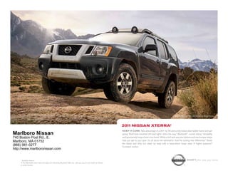 Nissan Xterra PRO-4X shown in Night Armor.




                                                                                                                2011 NissaN xterra®
                                                                                                                Keep it core. Take advantage of a 261-hp V6 and a fully boxed steel ladder frame and get
Marlboro Nissan                                                                                                 going. Roof-rack-mounted off-road lights shine the way.1 Bluetooth® comes along.1 Versatility
740 Boston Post Rd., E.                                                                                         and spontaneity forge a hard-core bond. While a roof rack ups your options and rear bumper steps
                                                                                                                help you get to your gear. It’s all about the adrenaline. And the locking rear differential.1 Stash
Marlboro, MA 01752
                                                                                                                the damp and dirty, but clean up easy with a wipe-down cargo area. A higher purpose?
(866) 981-0277                                                                                                  Constant motion.
http://www.marlboronissan.com


    1
      Available feature.                                                                                                                                                               shift_the way you move
    ® The Bluetooth word mark and logos are owned by Bluetooth SIG, Inc., and any use of such marks by Nissan
    is under license.
 