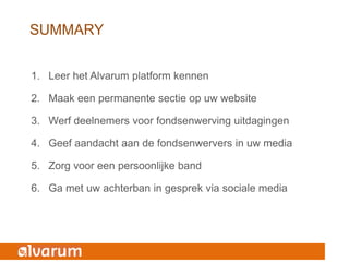 SUMMARY


1. Leer het Alvarum platform kennen

2. Maak een permanente sectie op uw website

3. Werf deelnemers voor fondsenwerving uitdagingen

4. Geef aandacht aan de fondsenwervers in uw media

5. Zorg voor een persoonlijke band

6. Ga met uw achterban in gesprek via sociale media
 