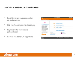 LEER HET ALVARUM PLATFORM KENNEN




•   Beschijving van uw goede doel en
    contactgegevens

•   Lijst van fondsenwerving uitdagingen

•   Pagina creatie voor nieuwe
    gelegenheden

•   Geef de link aan al uw supporters




                                           3
 