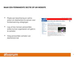 MAAK EEN PERMANENTE SECTIE OP UW WEBSITE




•   Plaats een beschrijving en call-to-
    action om deelnemers te werven voor
    fondsenwerving uitdagingen

•   Leg uit hoe mensen persoonlijke
    acties kunnen organiseren om geld in
    te zamelen

•   Voeg persoonlijke verhalen van
    deelnemers toe




                                           4
 