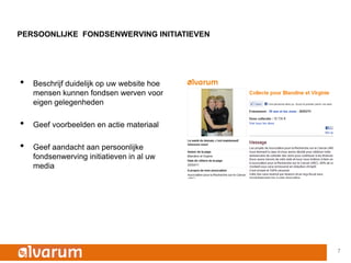 PERSOONLIJKE FONDSENWERVING INITIATIEVEN




•   Beschrijf duidelijk op uw website hoe
    mensen kunnen fondsen werven voor
    eigen gelegenheden

•   Geef voorbeelden en actie materiaal

•   Geef aandacht aan persoonlijke
    fondsenwerving initiatieven in al uw
    media




                                            7
 