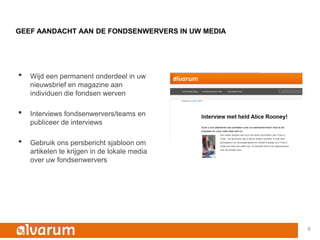 GEEF AANDACHT AAN DE FONDSENWERVERS IN UW MEDIA




•   Wijd een permanent onderdeel in uw
    nieuwsbrief en magazine aan
    individuen die fondsen werven

•   Interviews fondsenwervers/teams en
    publiceer de interviews

•   Gebruik ons persbericht sjabloon om
    artikelen te krijgen in de lokale media
    over uw fondsenwervers




                                                  9
 