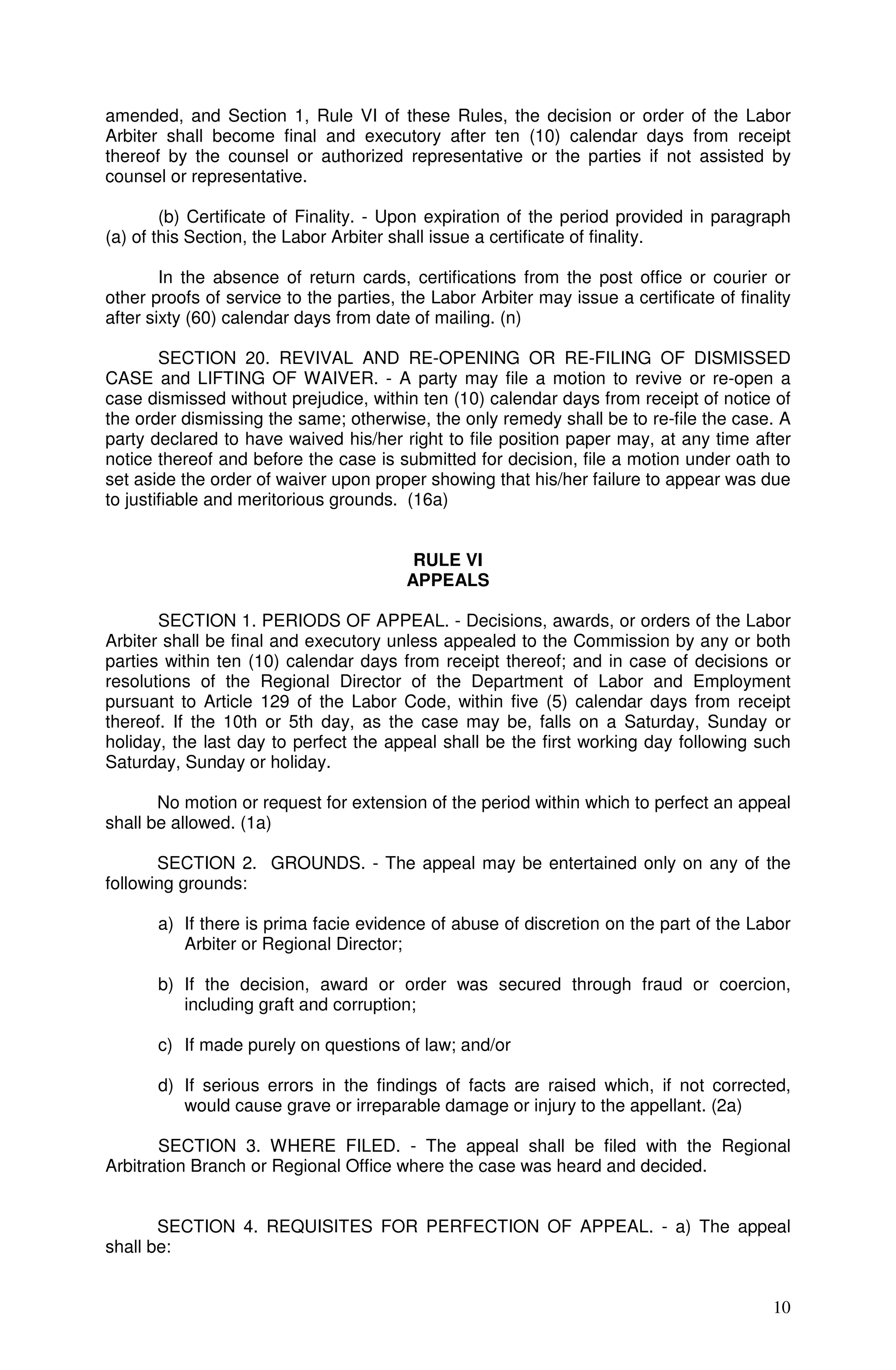 amended, and Section 1, Rule VI of these Rules, the decision or order of the Labor
Arbiter shall become final and executory after ten (10) calendar days from receipt
thereof by the counsel or authorized representative or the parties if not assisted by
counsel or representative.

        (b) Certificate of Finality. - Upon expiration of the period provided in paragraph
(a) of this Section, the Labor Arbiter shall issue a certificate of finality.

        In the absence of return cards, certifications from the post office or courier or
other proofs of service to the parties, the Labor Arbiter may issue a certificate of finality
after sixty (60) calendar days from date of mailing. (n)

        SECTION 20. REVIVAL AND RE-OPENING OR RE-FILING OF DISMISSED
CASE and LIFTING OF WAIVER. - A party may file a motion to revive or re-open a
case dismissed without prejudice, within ten (10) calendar days from receipt of notice of
the order dismissing the same; otherwise, the only remedy shall be to re-file the case. A
party declared to have waived his/her right to file position paper may, at any time after
notice thereof and before the case is submitted for decision, file a motion under oath to
set aside the order of waiver upon proper showing that his/her failure to appear was due
to justifiable and meritorious grounds. (16a)


                                         RULE VI
                                        APPEALS

       SECTION 1. PERIODS OF APPEAL. - Decisions, awards, or orders of the Labor
Arbiter shall be final and executory unless appealed to the Commission by any or both
parties within ten (10) calendar days from receipt thereof; and in case of decisions or
resolutions of the Regional Director of the Department of Labor and Employment
pursuant to Article 129 of the Labor Code, within five (5) calendar days from receipt
thereof. If the 10th or 5th day, as the case may be, falls on a Saturday, Sunday or
holiday, the last day to perfect the appeal shall be the first working day following such
Saturday, Sunday or holiday.

       No motion or request for extension of the period within which to perfect an appeal
shall be allowed. (1a)

       SECTION 2. GROUNDS. - The appeal may be entertained only on any of the
following grounds:

       a) If there is prima facie evidence of abuse of discretion on the part of the Labor
          Arbiter or Regional Director;

       b) If the decision, award or order was secured through fraud or coercion,
          including graft and corruption;

       c) If made purely on questions of law; and/or

       d) If serious errors in the findings of facts are raised which, if not corrected,
          would cause grave or irreparable damage or injury to the appellant. (2a)

       SECTION 3. WHERE FILED. - The appeal shall be filed with the Regional
Arbitration Branch or Regional Office where the case was heard and decided.


       SECTION 4. REQUISITES FOR PERFECTION OF APPEAL. - a) The appeal
shall be:


                                                                                          10
 