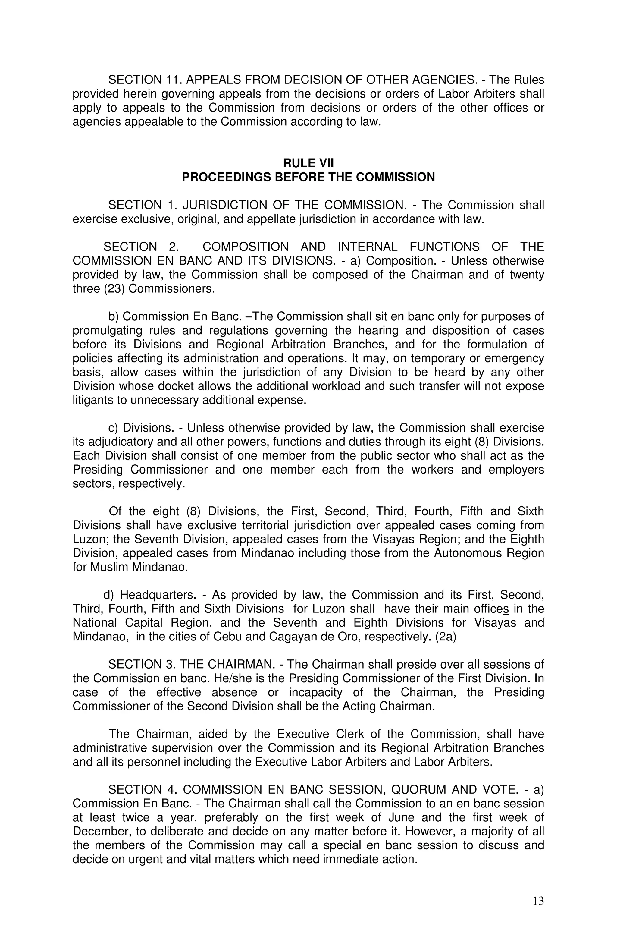 SECTION 11. APPEALS FROM DECISION OF OTHER AGENCIES. - The Rules
provided herein governing appeals from the decisions or orders of Labor Arbiters shall
apply to appeals to the Commission from decisions or orders of the other offices or
agencies appealable to the Commission according to law.


                                  RULE VII
                     PROCEEDINGS BEFORE THE COMMISSION

       SECTION 1. JURISDICTION OF THE COMMISSION. - The Commission shall
exercise exclusive, original, and appellate jurisdiction in accordance with law.

      SECTION 2.      COMPOSITION AND INTERNAL FUNCTIONS OF THE
COMMISSION EN BANC AND ITS DIVISIONS. - a) Composition. - Unless otherwise
provided by law, the Commission shall be composed of the Chairman and of twenty
three (23) Commissioners.

        b) Commission En Banc. –The Commission shall sit en banc only for purposes of
promulgating rules and regulations governing the hearing and disposition of cases
before its Divisions and Regional Arbitration Branches, and for the formulation of
policies affecting its administration and operations. It may, on temporary or emergency
basis, allow cases within the jurisdiction of any Division to be heard by any other
Division whose docket allows the additional workload and such transfer will not expose
litigants to unnecessary additional expense.

        c) Divisions. - Unless otherwise provided by law, the Commission shall exercise
its adjudicatory and all other powers, functions and duties through its eight (8) Divisions.
Each Division shall consist of one member from the public sector who shall act as the
Presiding Commissioner and one member each from the workers and employers
sectors, respectively.

       Of the eight (8) Divisions, the First, Second, Third, Fourth, Fifth and Sixth
Divisions shall have exclusive territorial jurisdiction over appealed cases coming from
Luzon; the Seventh Division, appealed cases from the Visayas Region; and the Eighth
Division, appealed cases from Mindanao including those from the Autonomous Region
for Muslim Mindanao.

      d) Headquarters. - As provided by law, the Commission and its First, Second,
Third, Fourth, Fifth and Sixth Divisions for Luzon shall have their main offices in the
National Capital Region, and the Seventh and Eighth Divisions for Visayas and
Mindanao, in the cities of Cebu and Cagayan de Oro, respectively. (2a)

      SECTION 3. THE CHAIRMAN. - The Chairman shall preside over all sessions of
the Commission en banc. He/she is the Presiding Commissioner of the First Division. In
case of the effective absence or incapacity of the Chairman, the Presiding
Commissioner of the Second Division shall be the Acting Chairman.

       The Chairman, aided by the Executive Clerk of the Commission, shall have
administrative supervision over the Commission and its Regional Arbitration Branches
and all its personnel including the Executive Labor Arbiters and Labor Arbiters.

      SECTION 4. COMMISSION EN BANC SESSION, QUORUM AND VOTE. - a)
Commission En Banc. - The Chairman shall call the Commission to an en banc session
at least twice a year, preferably on the first week of June and the first week of
December, to deliberate and decide on any matter before it. However, a majority of all
the members of the Commission may call a special en banc session to discuss and
decide on urgent and vital matters which need immediate action.


                                                                                         13
 