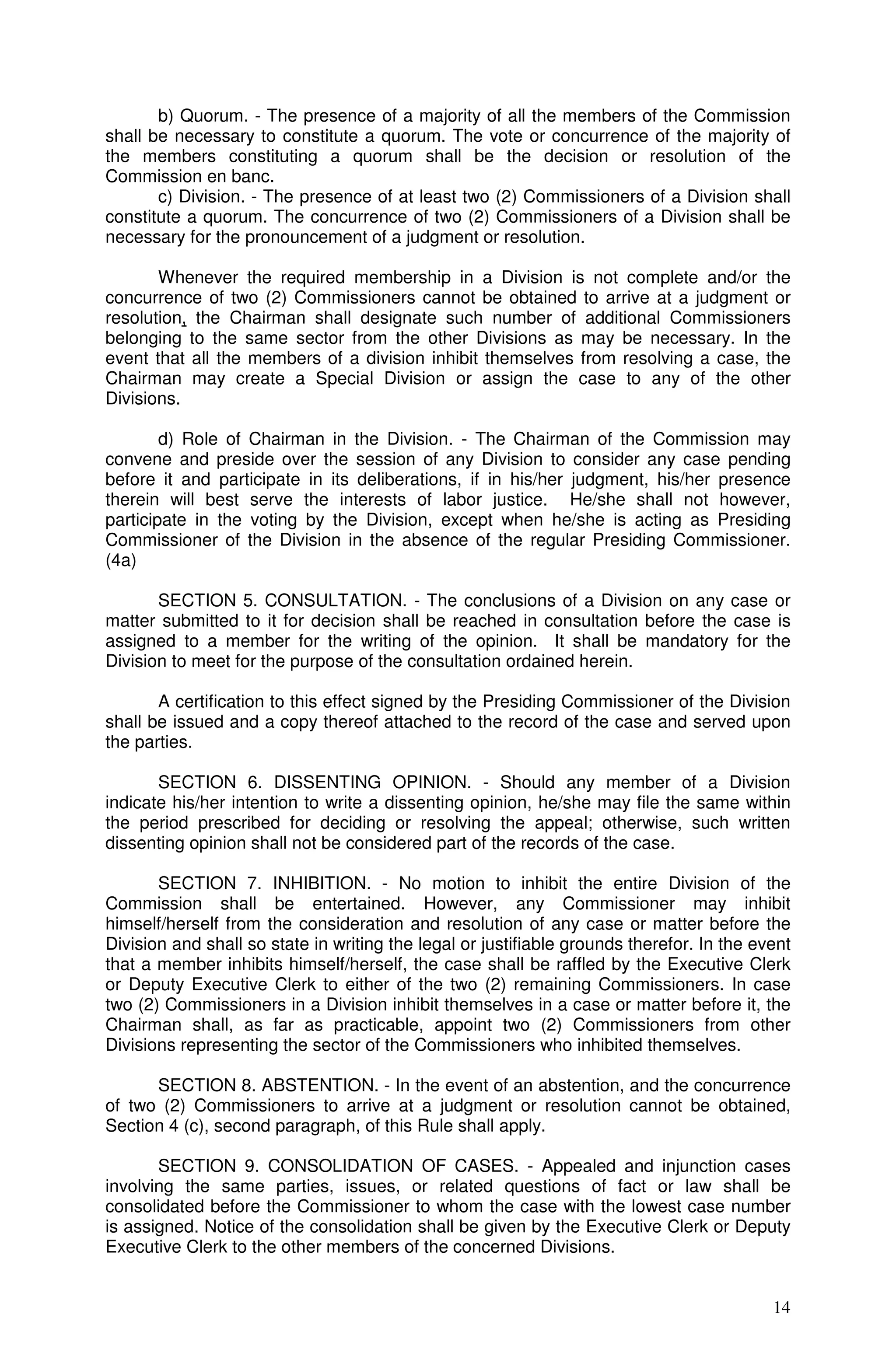 b) Quorum. - The presence of a majority of all the members of the Commission
shall be necessary to constitute a quorum. The vote or concurrence of the majority of
the members constituting a quorum shall be the decision or resolution of the
Commission en banc.
       c) Division. - The presence of at least two (2) Commissioners of a Division shall
constitute a quorum. The concurrence of two (2) Commissioners of a Division shall be
necessary for the pronouncement of a judgment or resolution.

       Whenever the required membership in a Division is not complete and/or the
concurrence of two (2) Commissioners cannot be obtained to arrive at a judgment or
resolution, the Chairman shall designate such number of additional Commissioners
belonging to the same sector from the other Divisions as may be necessary. In the
event that all the members of a division inhibit themselves from resolving a case, the
Chairman may create a Special Division or assign the case to any of the other
Divisions.

        d) Role of Chairman in the Division. - The Chairman of the Commission may
convene and preside over the session of any Division to consider any case pending
before it and participate in its deliberations, if in his/her judgment, his/her presence
therein will best serve the interests of labor justice. He/she shall not however,
participate in the voting by the Division, except when he/she is acting as Presiding
Commissioner of the Division in the absence of the regular Presiding Commissioner.
(4a)

       SECTION 5. CONSULTATION. - The conclusions of a Division on any case or
matter submitted to it for decision shall be reached in consultation before the case is
assigned to a member for the writing of the opinion. It shall be mandatory for the
Division to meet for the purpose of the consultation ordained herein.

       A certification to this effect signed by the Presiding Commissioner of the Division
shall be issued and a copy thereof attached to the record of the case and served upon
the parties.

       SECTION 6. DISSENTING OPINION. - Should any member of a Division
indicate his/her intention to write a dissenting opinion, he/she may file the same within
the period prescribed for deciding or resolving the appeal; otherwise, such written
dissenting opinion shall not be considered part of the records of the case.

       SECTION 7. INHIBITION. - No motion to inhibit the entire Division of the
Commission shall be entertained. However, any Commissioner may inhibit
himself/herself from the consideration and resolution of any case or matter before the
Division and shall so state in writing the legal or justifiable grounds therefor. In the event
that a member inhibits himself/herself, the case shall be raffled by the Executive Clerk
or Deputy Executive Clerk to either of the two (2) remaining Commissioners. In case
two (2) Commissioners in a Division inhibit themselves in a case or matter before it, the
Chairman shall, as far as practicable, appoint two (2) Commissioners from other
Divisions representing the sector of the Commissioners who inhibited themselves.

      SECTION 8. ABSTENTION. - In the event of an abstention, and the concurrence
of two (2) Commissioners to arrive at a judgment or resolution cannot be obtained,
Section 4 (c), second paragraph, of this Rule shall apply.

       SECTION 9. CONSOLIDATION OF CASES. - Appealed and injunction cases
involving the same parties, issues, or related questions of fact or law shall be
consolidated before the Commissioner to whom the case with the lowest case number
is assigned. Notice of the consolidation shall be given by the Executive Clerk or Deputy
Executive Clerk to the other members of the concerned Divisions.


                                                                                           14
 