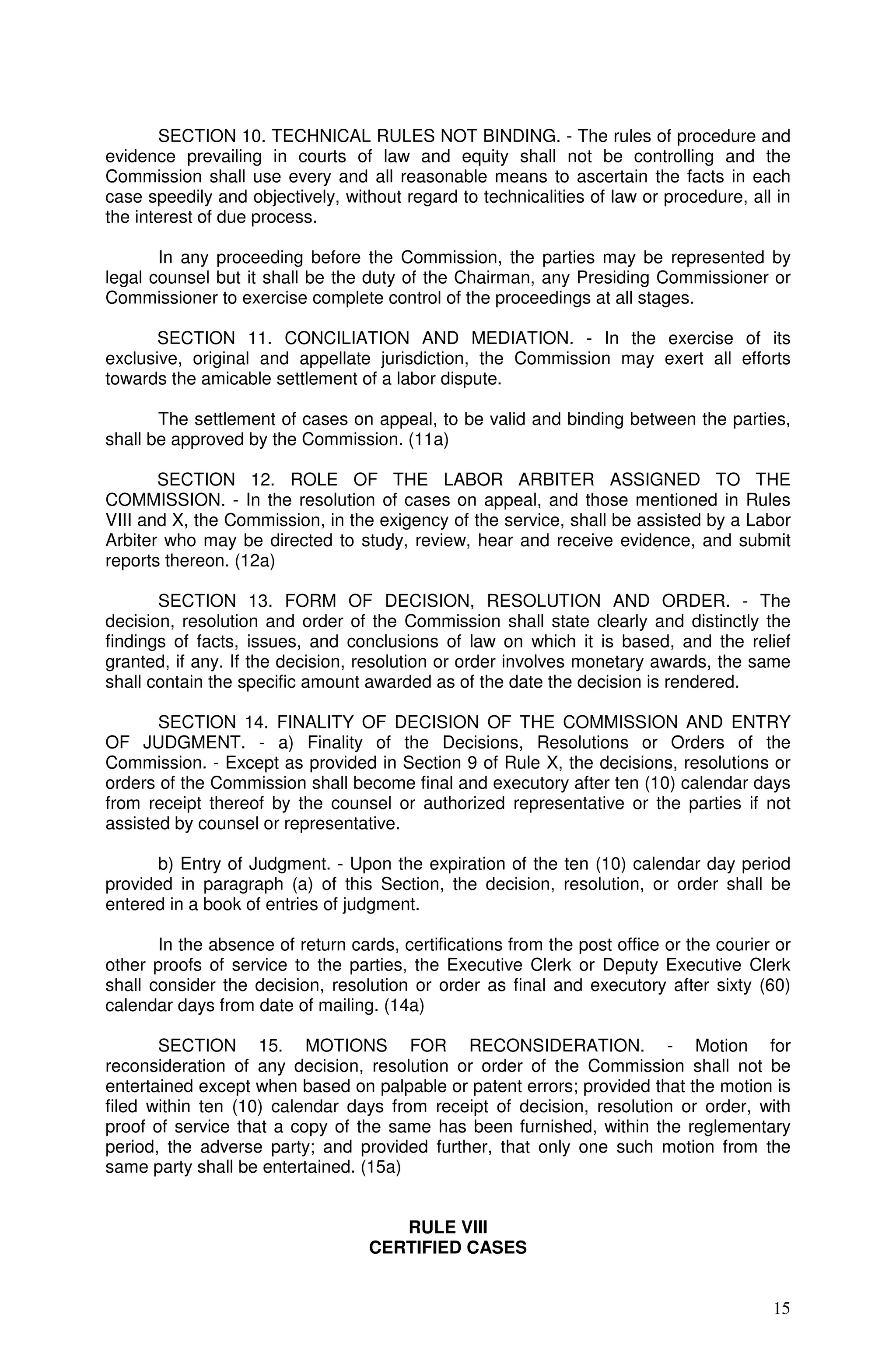 SECTION 10. TECHNICAL RULES NOT BINDING. - The rules of procedure and
evidence prevailing in courts of law and equity shall not be controlling and the
Commission shall use every and all reasonable means to ascertain the facts in each
case speedily and objectively, without regard to technicalities of law or procedure, all in
the interest of due process.

       In any proceeding before the Commission, the parties may be represented by
legal counsel but it shall be the duty of the Chairman, any Presiding Commissioner or
Commissioner to exercise complete control of the proceedings at all stages.

       SECTION 11. CONCILIATION AND MEDIATION. - In the exercise of its
exclusive, original and appellate jurisdiction, the Commission may exert all efforts
towards the amicable settlement of a labor dispute.

       The settlement of cases on appeal, to be valid and binding between the parties,
shall be approved by the Commission. (11a)

       SECTION 12. ROLE OF THE LABOR ARBITER ASSIGNED TO THE
COMMISSION. - In the resolution of cases on appeal, and those mentioned in Rules
VIII and X, the Commission, in the exigency of the service, shall be assisted by a Labor
Arbiter who may be directed to study, review, hear and receive evidence, and submit
reports thereon. (12a)

       SECTION 13. FORM OF DECISION, RESOLUTION AND ORDER. - The
decision, resolution and order of the Commission shall state clearly and distinctly the
findings of facts, issues, and conclusions of law on which it is based, and the relief
granted, if any. If the decision, resolution or order involves monetary awards, the same
shall contain the specific amount awarded as of the date the decision is rendered.

       SECTION 14. FINALITY OF DECISION OF THE COMMISSION AND ENTRY
OF JUDGMENT. - a) Finality of the Decisions, Resolutions or Orders of the
Commission. - Except as provided in Section 9 of Rule X, the decisions, resolutions or
orders of the Commission shall become final and executory after ten (10) calendar days
from receipt thereof by the counsel or authorized representative or the parties if not
assisted by counsel or representative.

      b) Entry of Judgment. - Upon the expiration of the ten (10) calendar day period
provided in paragraph (a) of this Section, the decision, resolution, or order shall be
entered in a book of entries of judgment.

       In the absence of return cards, certifications from the post office or the courier or
other proofs of service to the parties, the Executive Clerk or Deputy Executive Clerk
shall consider the decision, resolution or order as final and executory after sixty (60)
calendar days from date of mailing. (14a)

       SECTION 15. MOTIONS FOR RECONSIDERATION. - Motion for
reconsideration of any decision, resolution or order of the Commission shall not be
entertained except when based on palpable or patent errors; provided that the motion is
filed within ten (10) calendar days from receipt of decision, resolution or order, with
proof of service that a copy of the same has been furnished, within the reglementary
period, the adverse party; and provided further, that only one such motion from the
same party shall be entertained. (15a)


                                      RULE VIII
                                   CERTIFIED CASES


                                                                                         15
 