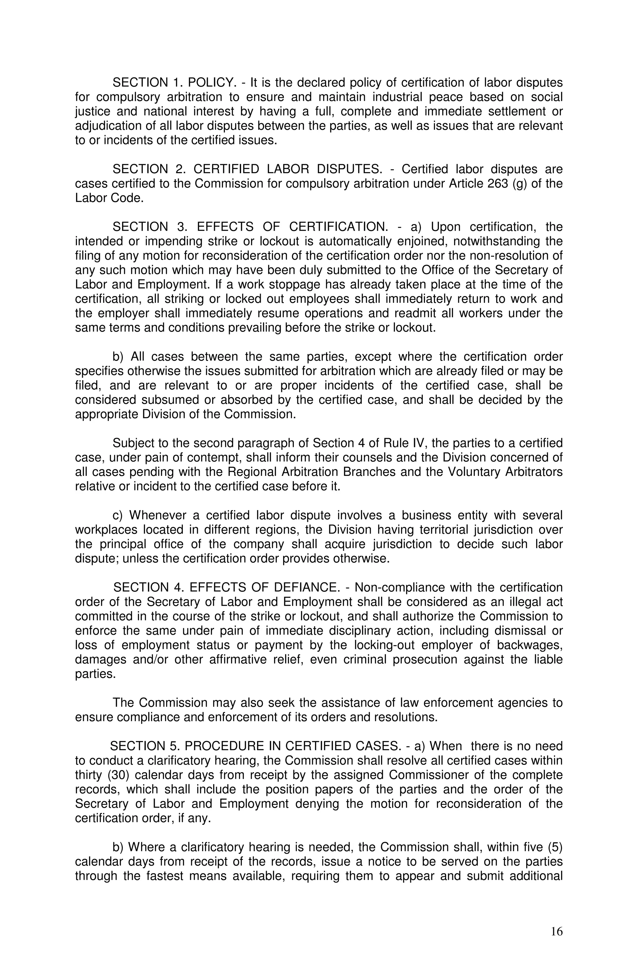 SECTION 1. POLICY. - It is the declared policy of certification of labor disputes
for compulsory arbitration to ensure and maintain industrial peace based on social
justice and national interest by having a full, complete and immediate settlement or
adjudication of all labor disputes between the parties, as well as issues that are relevant
to or incidents of the certified issues.

      SECTION 2. CERTIFIED LABOR DISPUTES. - Certified labor disputes are
cases certified to the Commission for compulsory arbitration under Article 263 (g) of the
Labor Code.

        SECTION 3. EFFECTS OF CERTIFICATION. - a) Upon certification, the
intended or impending strike or lockout is automatically enjoined, notwithstanding the
filing of any motion for reconsideration of the certification order nor the non-resolution of
any such motion which may have been duly submitted to the Office of the Secretary of
Labor and Employment. If a work stoppage has already taken place at the time of the
certification, all striking or locked out employees shall immediately return to work and
the employer shall immediately resume operations and readmit all workers under the
same terms and conditions prevailing before the strike or lockout.

       b) All cases between the same parties, except where the certification order
specifies otherwise the issues submitted for arbitration which are already filed or may be
filed, and are relevant to or are proper incidents of the certified case, shall be
considered subsumed or absorbed by the certified case, and shall be decided by the
appropriate Division of the Commission.

        Subject to the second paragraph of Section 4 of Rule IV, the parties to a certified
case, under pain of contempt, shall inform their counsels and the Division concerned of
all cases pending with the Regional Arbitration Branches and the Voluntary Arbitrators
relative or incident to the certified case before it.

       c) Whenever a certified labor dispute involves a business entity with several
workplaces located in different regions, the Division having territorial jurisdiction over
the principal office of the company shall acquire jurisdiction to decide such labor
dispute; unless the certification order provides otherwise.

       SECTION 4. EFFECTS OF DEFIANCE. - Non-compliance with the certification
order of the Secretary of Labor and Employment shall be considered as an illegal act
committed in the course of the strike or lockout, and shall authorize the Commission to
enforce the same under pain of immediate disciplinary action, including dismissal or
loss of employment status or payment by the locking-out employer of backwages,
damages and/or other affirmative relief, even criminal prosecution against the liable
parties.

      The Commission may also seek the assistance of law enforcement agencies to
ensure compliance and enforcement of its orders and resolutions.

        SECTION 5. PROCEDURE IN CERTIFIED CASES. - a) When there is no need
to conduct a clarificatory hearing, the Commission shall resolve all certified cases within
thirty (30) calendar days from receipt by the assigned Commissioner of the complete
records, which shall include the position papers of the parties and the order of the
Secretary of Labor and Employment denying the motion for reconsideration of the
certification order, if any.

      b) Where a clarificatory hearing is needed, the Commission shall, within five (5)
calendar days from receipt of the records, issue a notice to be served on the parties
through the fastest means available, requiring them to appear and submit additional



                                                                                          16
 