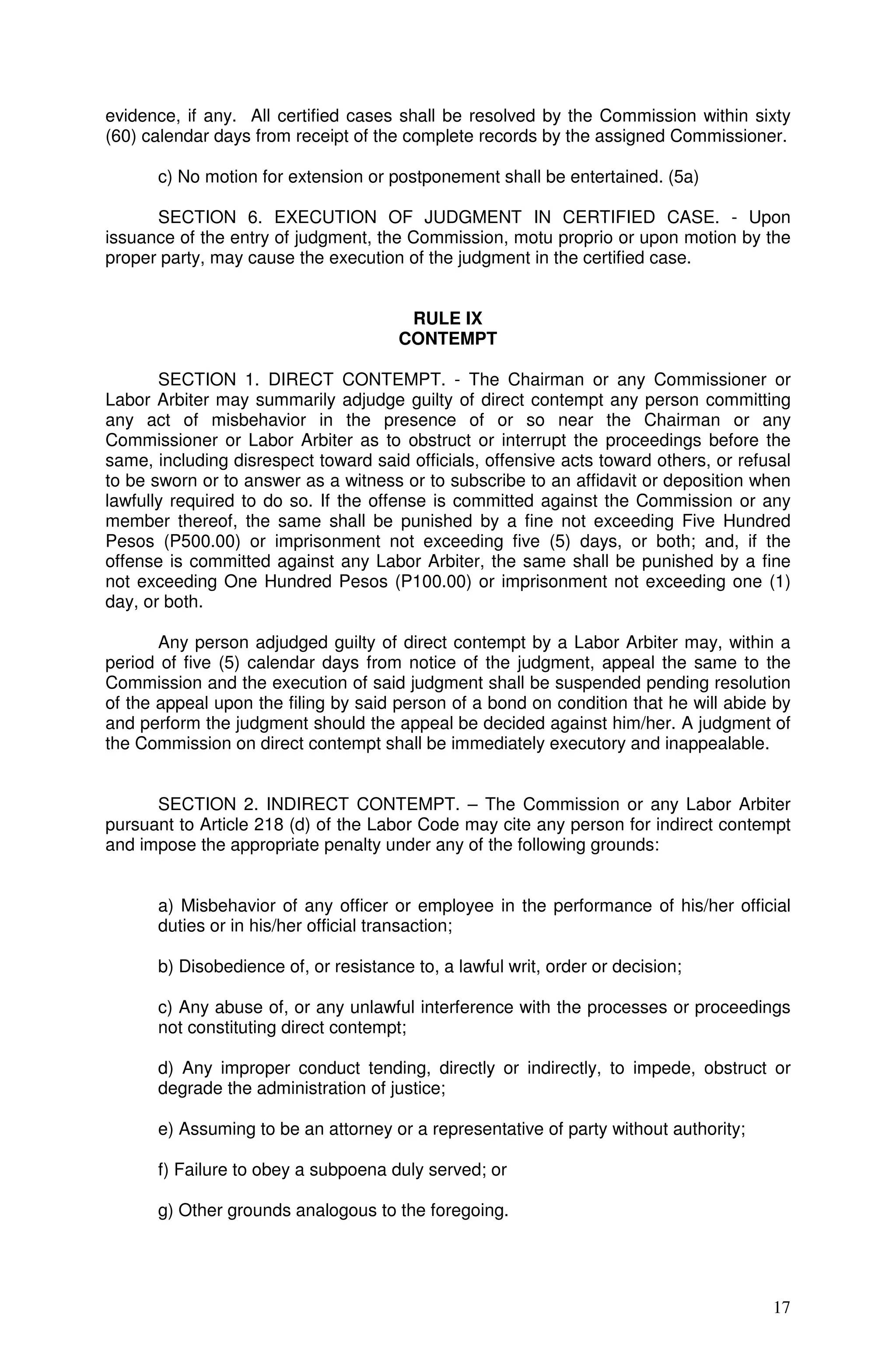 evidence, if any. All certified cases shall be resolved by the Commission within sixty
(60) calendar days from receipt of the complete records by the assigned Commissioner.

      c) No motion for extension or postponement shall be entertained. (5a)

      SECTION 6. EXECUTION OF JUDGMENT IN CERTIFIED CASE. - Upon
issuance of the entry of judgment, the Commission, motu proprio or upon motion by the
proper party, may cause the execution of the judgment in the certified case.


                                       RULE IX
                                      CONTEMPT

       SECTION 1. DIRECT CONTEMPT. - The Chairman or any Commissioner or
Labor Arbiter may summarily adjudge guilty of direct contempt any person committing
any act of misbehavior in the presence of or so near the Chairman or any
Commissioner or Labor Arbiter as to obstruct or interrupt the proceedings before the
same, including disrespect toward said officials, offensive acts toward others, or refusal
to be sworn or to answer as a witness or to subscribe to an affidavit or deposition when
lawfully required to do so. If the offense is committed against the Commission or any
member thereof, the same shall be punished by a fine not exceeding Five Hundred
Pesos (P500.00) or imprisonment not exceeding five (5) days, or both; and, if the
offense is committed against any Labor Arbiter, the same shall be punished by a fine
not exceeding One Hundred Pesos (P100.00) or imprisonment not exceeding one (1)
day, or both.

       Any person adjudged guilty of direct contempt by a Labor Arbiter may, within a
period of five (5) calendar days from notice of the judgment, appeal the same to the
Commission and the execution of said judgment shall be suspended pending resolution
of the appeal upon the filing by said person of a bond on condition that he will abide by
and perform the judgment should the appeal be decided against him/her. A judgment of
the Commission on direct contempt shall be immediately executory and inappealable.


      SECTION 2. INDIRECT CONTEMPT. – The Commission or any Labor Arbiter
pursuant to Article 218 (d) of the Labor Code may cite any person for indirect contempt
and impose the appropriate penalty under any of the following grounds:


      a) Misbehavior of any officer or employee in the performance of his/her official
      duties or in his/her official transaction;

      b) Disobedience of, or resistance to, a lawful writ, order or decision;

      c) Any abuse of, or any unlawful interference with the processes or proceedings
      not constituting direct contempt;

      d) Any improper conduct tending, directly or indirectly, to impede, obstruct or
      degrade the administration of justice;

      e) Assuming to be an attorney or a representative of party without authority;

      f) Failure to obey a subpoena duly served; or

      g) Other grounds analogous to the foregoing.




                                                                                       17
 