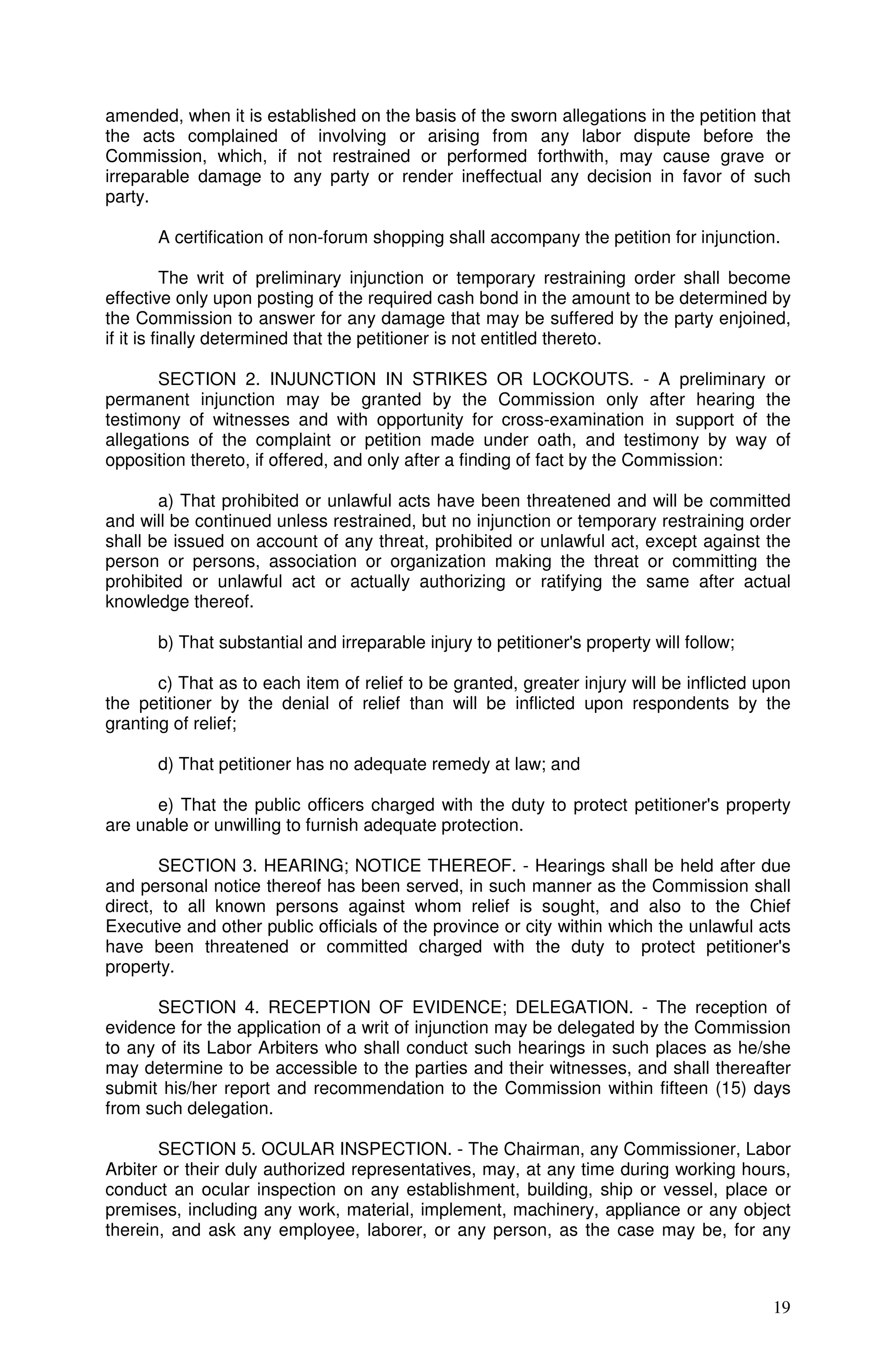 amended, when it is established on the basis of the sworn allegations in the petition that
the acts complained of involving or arising from any labor dispute before the
Commission, which, if not restrained or performed forthwith, may cause grave or
irreparable damage to any party or render ineffectual any decision in favor of such
party.

       A certification of non-forum shopping shall accompany the petition for injunction.

           The writ of preliminary injunction or temporary restraining order shall become
effective only upon posting of the required cash bond in the amount to be determined by
the Commission to answer for any damage that may be suffered by the party enjoined,
if it is finally determined that the petitioner is not entitled thereto.

       SECTION 2. INJUNCTION IN STRIKES OR LOCKOUTS. - A preliminary or
permanent injunction may be granted by the Commission only after hearing the
testimony of witnesses and with opportunity for cross-examination in support of the
allegations of the complaint or petition made under oath, and testimony by way of
opposition thereto, if offered, and only after a finding of fact by the Commission:

       a) That prohibited or unlawful acts have been threatened and will be committed
and will be continued unless restrained, but no injunction or temporary restraining order
shall be issued on account of any threat, prohibited or unlawful act, except against the
person or persons, association or organization making the threat or committing the
prohibited or unlawful act or actually authorizing or ratifying the same after actual
knowledge thereof.

       b) That substantial and irreparable injury to petitioner's property will follow;

       c) That as to each item of relief to be granted, greater injury will be inflicted upon
the petitioner by the denial of relief than will be inflicted upon respondents by the
granting of relief;

       d) That petitioner has no adequate remedy at law; and

      e) That the public officers charged with the duty to protect petitioner's property
are unable or unwilling to furnish adequate protection.

       SECTION 3. HEARING; NOTICE THEREOF. - Hearings shall be held after due
and personal notice thereof has been served, in such manner as the Commission shall
direct, to all known persons against whom relief is sought, and also to the Chief
Executive and other public officials of the province or city within which the unlawful acts
have been threatened or committed charged with the duty to protect petitioner's
property.

      SECTION 4. RECEPTION OF EVIDENCE; DELEGATION. - The reception of
evidence for the application of a writ of injunction may be delegated by the Commission
to any of its Labor Arbiters who shall conduct such hearings in such places as he/she
may determine to be accessible to the parties and their witnesses, and shall thereafter
submit his/her report and recommendation to the Commission within fifteen (15) days
from such delegation.

       SECTION 5. OCULAR INSPECTION. - The Chairman, any Commissioner, Labor
Arbiter or their duly authorized representatives, may, at any time during working hours,
conduct an ocular inspection on any establishment, building, ship or vessel, place or
premises, including any work, material, implement, machinery, appliance or any object
therein, and ask any employee, laborer, or any person, as the case may be, for any



                                                                                          19
 